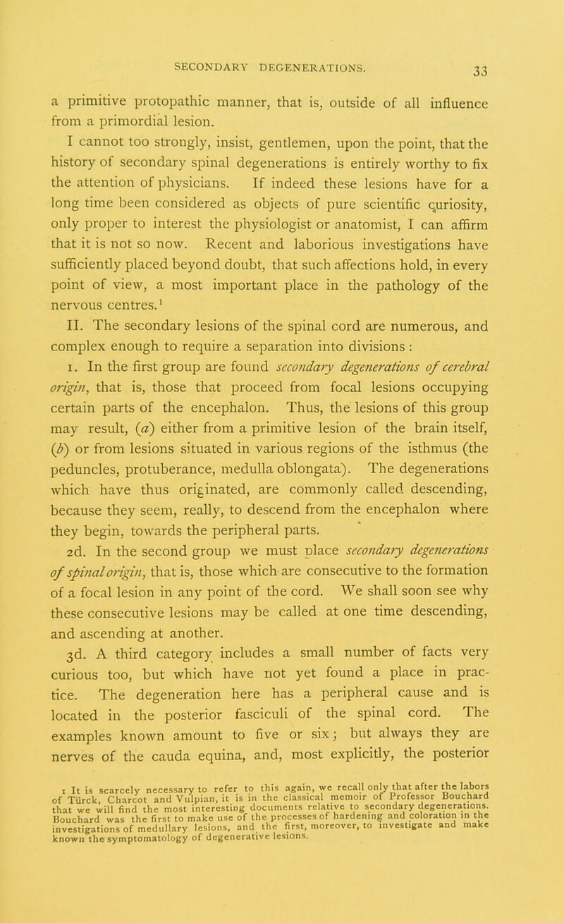 a primitive protopathic manner, that is, outside of all influence from a primordial lesion. I cannot too strongly, insist, gentlemen, upon the point, that the history of secondary spinal degenerations is entirely worthy to fix the attention of physicians. If indeed these lesions have for a long time been considered as objects of pure scientific quriosity, only proper to interest the physiologist or anatomist, I can affirm that it is not so now. Recent and laborious investigations have sufficiently placed beyond doubt, that such affections hold, in every point of view, a most important place in the pathology of the nervous centres. II. The secondary lesions of the spinal cord are numerous, and complex enough to require a separation into divisions: I. In the first group are found secondary degenerations of cerebral origin, that is, those that proceed from focal lesions occupying certain parts of the encephalon. Thus, the lesions of this group may result, (a) either from a primitive lesion of the brain itself, (J>) or from lesions situated in various regions of the isthmus (the peduncles, protuberance, medulla oblongata). The degenerations which have thus originated, are commonly called descending, because they seem, really, to descend from the encephalon where they begin, towards the peripheral parts. 2d. In the second group we must place secondary degenerations of spinal origin, that is, those which are consecutive to the formation of a focal lesion in any point of the cord. We shall soon see why these consecutive lesions may be called at one time descending, and ascending at another. 3d. A third category includes a small number of facts very curious too, but which have not yet found a place in prac- tice. The degeneration here has a peripheral cause and is located in the posterior fasciculi of the spinal cord. The examples known amount to five or six 3 but always they are nerves of the cauda equina, and, most explicitly, the posterior I It is scarcely necessary to refer to this again, we recall only that after the labors of Turck, Charcot and Vulpian, it is in the classical memoir of Professor Bouchard that we will find the most interesting documents relative to secondary degenerations. Bouchard was the first to make use of the processes of hardening and coloration in the investigations of medullary lesions, and the first, moreover, to investigate and make known the symptomatology of degenerative lesions.