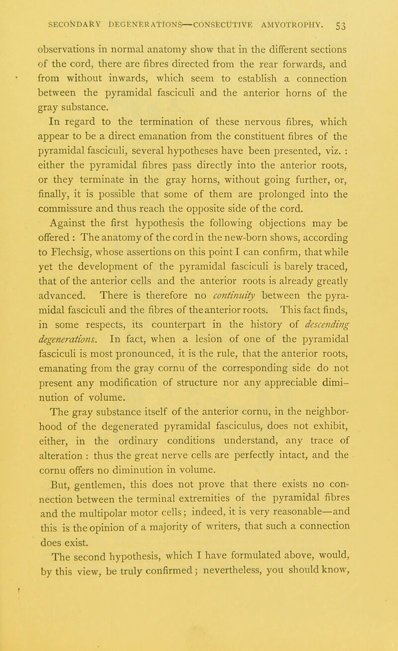 observations in normal anatomy show that in the different sections of the cord, there are fibres directed from the rear forwards, and from without inwards, which seem to establish a connection between the pyramidal fasciculi and the anterior horns of the gray substance. In regard to the termination of these nervous fibres, which appear to be a direct emanation from the constituent fibres of the pyramidal fasciculi, several hypotheses have been presented, viz. : either the pyramidal fibres pass directly into the anterior roots, or they terminate in the gray horns, without going further, or, finally, it is possible that some of them are prolonged into the commissure and thus reach the opposite side of the cord. Against the first hypothesis the following objections may be offered : The anatomy of the cord in the new-born shows, according to Flechsig, whose assertions on this point I can confirm, that while yet the development of the pyramidal fasciculi is barely traced, that of the anterior cells and the anterior roots is already greatly advanced. There is therefore no continuity between the pyra- midal fasciculi and the fibres of the anterior roots. This fact finds, in some respects, its counterpart in the history of descending degenerations. In fact, when a lesion of one of the pyramidal fasciculi is most pronounced, it is the rule, that the anterior roots, emanating from the gray cornu of the corresponding side do not present any modification of structure nor any appreciable dimi- nution of volume. The gray substance itself of the anterior cornu, in the neighbor- hood of the degenerated pyramidal fasciculus, does not exhibit, either, in the ordinary conditions understand, any trace of alteration : thus the great nerve cells are perfectly intact, and the cornu offers no diminution in volume. But, gentlemen, this does not prove that there exists no con- nection between the terminal extremities of the pyramidal fibres and the multipolar motor cells; indeed, it is very reasonable—and this is the opinion of a majority of writers, that such a connection does exist. The second hypothesis, which I have formulated above, would, by this view, be truly confirmed; nevertheless, you should know,
