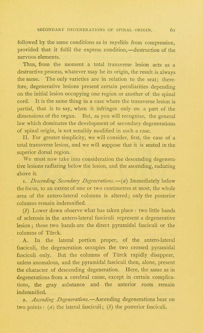followed by the same conditions as in myelitis from compression, provided that it fulfil the express condition,—destruction of the nervous elements. Thus, from the moment a total transverse lesion acts as a destructive process, whatever may be its origin, the result is always the same. The only varieties are in relation to the seat; there- fore, degenerative lesions present certain peculiarities depending on the initial lesion occupying one region or another of the spinal cord. It is the same thing in a case where the transverse lesion is partial, that is to say, when it infringes only on a part of the dimensions of the organ. But, as you will recognize, the general law which dominates the development of secondary degenerations of spinal origin, is not sensibly modified in such a case. II. For greater simplicity, we will consider, first, the case of a total transverse lesion, and we will suppose that it is seated in the superior dorsal region. We must now take into consideration the descending degenera- tive lesions radiating below the lesion, and the ascending, radiating above it. 1. Descending Secondary Degenerations.—{a) Immediately below the focus, to an extent of one or two centimetres at most, the whole area of the antero-lateral columns is altered; only the posterior columns remain indemnified. {U) Lower down observe what has taken place : two little bands of sclerosis in the antero-lateral fasciculi represent a degenerative lesion; these two bands are the direct pyramidal fasciculi or the columns of Turck. A. In the lateral portion proper, of the antero-lateral fasciculi, the degeneration occupies the two crossed pyramidal fasciculi only. But the columns of Tiirck rapidly disappear, unless anomalous, and the pyramidal fasciculi then, alone, present the character of descending degeneration. Here, the same as in degenerations from a cerebral cause, except in certain complica- tions, the gray substance and the anterior roots remain indemnified. 2. Ascending Degenerations.—Ascending degenerations bear on two points : (a) the lateral fasciculi; {p) the posterior fasciculi.