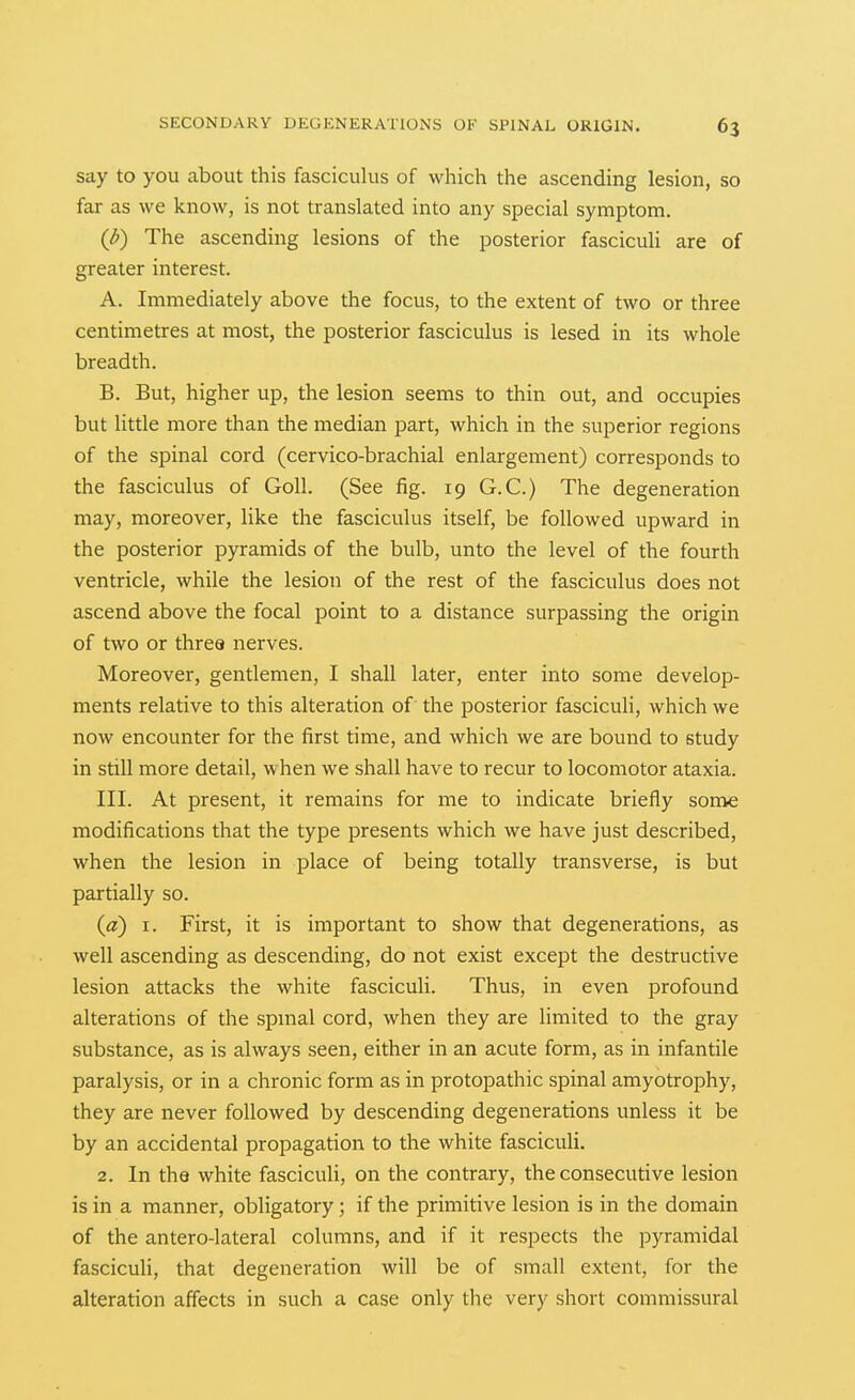 say to you about this fasciculus of which the ascending lesion, so far as we know, is not translated into any special symptom. (l>) The ascending lesions of the posterior fascicuH are of greater interest. A. Immediately above the focus, to the extent of two or three centimetres at most, the posterior fasciculus is lesed in its whole breadth. B. But, higher up, the lesion seems to thin out, and occupies but little more than the median part, which in the superior regions of the spinal cord (cervico-brachial enlargement) corresponds to the fasciculus of Goll. (See fig. 19 G.C.) The degeneration may, moreover, like the fasciculus itself, be followed upward in the posterior pyramids of the bulb, unto the level of the fourth ventricle, while the lesion of the rest of the fasciculus does not ascend above the focal point to a distance surpassing the origin of two or three nerves. Moreover, gentlemen, I shall later, enter into some develop- ments relative to this alteration of the posterior fasciculi, which we now encounter for the first time, and which we are bound to study in still more detail, w hen we shall have to recur to locomotor ataxia. III. At present, it remains for me to indicate briefly some modifications that the type presents which we have just described, when the lesion in place of being totally transverse, is but partially so. (fl) I. First, it is important to show that degenerations, as well ascending as descending, do not exist except the destructive lesion attacks the white fasciculi. Thus, in even profound alterations of the spmal cord, when they are limited to the gray substance, as is always seen, either in an acute form, as in infantile paralysis, or in a chronic form as in protopathic spinal amyotrophy, they are never followed by descending degenerations unless it be by an accidental propagation to the white fascicuH. 2. In the white fasciculi, on the contrary, the consecutive lesion is in a manner, obligatory; if the primitive lesion is in the domain of the antero-lateral columns, and if it respects the pyramidal fasciculi, that degeneration will be of small extent, for the alteration affects in such a case only the very short commissural