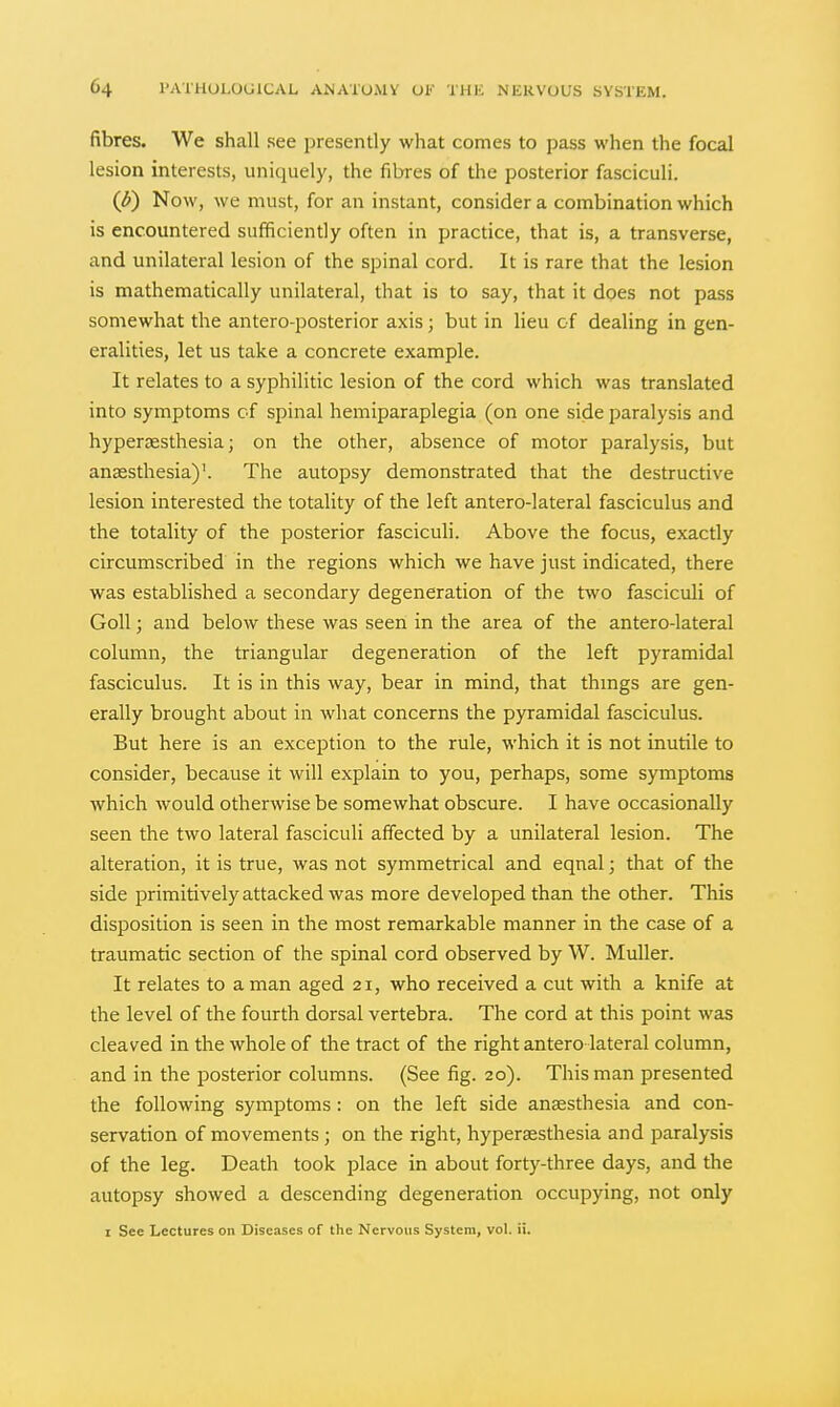 fibres. We shall see presently what comes to pass when the focal lesion interests, uniquely, the fibres of the posterior fasciculi. (^) Now, we must, for an instant, consider a combination which is encountered sufficiently often in practice, that is, a transverse, and unilateral lesion of the spinal cord. It is rare that the lesion is mathematically unilateral, that is to say, that it does not pass somewhat the antero-posterior axis; but in lieu of dealing in gen- eralities, let us take a concrete example. It relates to a syphilitic lesion of the cord which was translated into symptoms cf spinal hemiparaplegia (on one side paralysis and hyperaesthesia; on the other, absence of motor paralysis, but anassthesia)'. The autopsy demonstrated that the destructive lesion interested the totality of the left antero-lateral fasciculus and the totality of the posterior fasciculi. Above the focus, exactly circumscribed in the regions which we have just indicated, there was established a secondary degeneration of the two fasciculi of GoU; and below these was seen in the area of the antero-lateral column, the triangular degeneration of the left pyramidal fasciculus. It is in this way, bear in mind, that thmgs are gen- erally brought about in what concerns the pyramidal fasciculus. But here is an exception to the rule, which it is not inutile to consider, because it will explain to you, perhaps, some symptoms which would otherwise be somewhat obscure. I have occasionally seen the two lateral fasciculi affected by a unilateral lesion. The alteration, it is true, was not symmetrical and eqnal; that of the side primitively attacked was more developed than the other. This disposition is seen in the most remarkable manner in the case of a traumatic section of the spinal cord observed by W. Muller. It relates to a man aged 21, who received a cut with a knife at the level of the fourth dorsal vertebra. The cord at this point was cleaved in the whole of the tract of the right antero lateral column, and in the posterior columns. (See fig. 20). This man presented the following symptoms: on the left side anaesthesia and con- servation of movements ; on the right, hyperassthesia and paralysis of the leg. Death took place in about forty-three days, and the autopsy showed a descending degeneration occupying, not only I See Lectures on Diseases of the Nervous System, vol. ii.