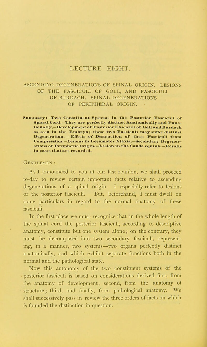 LECTURE EIGHT. ASCENDING DEGENERATIONS OF SPINAL ORIGIN. LESIONS OF THE FASCICULI OF GOLL, AND FASCICULI OF BURDACH. SPINAL DEGENERATIONS OF PERIPHERAL ORIGIN. SiUMiiiiiar}' i—Two Constituent Systems lik tUe Posterior Fascicnil of Spinal Cord.—Tliey are perfectly distinct Anatomically and Fiiitc- tlonally,—Development of Posterior Fasciculi of Goll and Burdach as seen In the Embryo; these two Fascicnll may siificr distinct Degeneration. — EfFects of Destrnctlon of these Fasciculi from Compression.—Lesions in luocomotor Ataxia.—Secondary Degener- ations of Peripheric Origin.—Ijcslon in the Cauda equina.—Results ill cases tliatare recorded. Gentlemen : As I announced to you at our last reunion, we shall proceed to-day to review certain important facts relative to ascending degenerations of a spinal origin. I especially refer to lesions of the posterior fasciculi. But, beforehand, I must dwell on some particulars in regard to the normal anatomy of these fasciculi. In the first place we must recognize that in the whole length of the spmal cord the posterior fasciculi, according to descriptive anatomy, constitute but one system alone; on the contrary, they must be decomjDOsed into two secondary fasciculi, represent- ing, in a manner, two systems—two organs perfectly distinct anatomically, and which exhibit separate functions both in the normal and the pathological state. Now this autonomy of the two constituent systems of the posterior fasciculi is based on considerations derived first, from the anatomy of develojiment; second, from the anatomy of structure; third, and finally, from pathological anatomy. We shall successively pass in review the three orders of facts on which is founded the distinction in question.