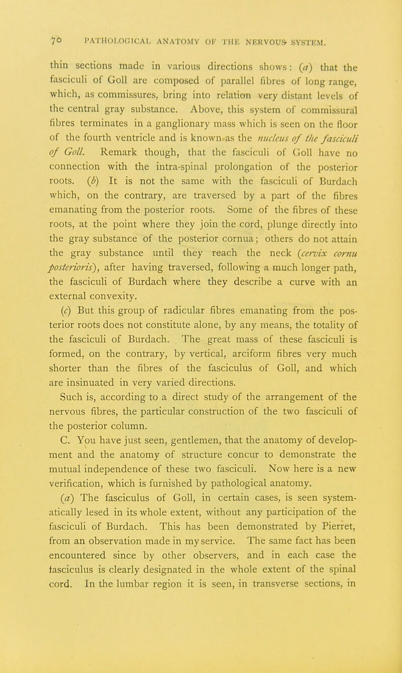 thin sections made in various directions shows: (a) that the fasciculi of Goll are composed of parallel fibres of long range, which, as commissures, bring into relation very distant levels of the central gray substance. Above, this system of commissural fibres terminates in a ganglionary mass which is seen on the floor of the fourth ventricle and is known..as the nucleus of the fasciculi of Goll. Remark though, that the fasciculi of Goll have no connection with the intra-spinal prolongation of the posterior roots, {b) It is not the same with the fasciculi of Burdach which, on the contrary, are traversed by a part of the fibres emanating from the posterior roots. Some of the fibres of these roots, at the point where they join the cord, plunge directly into the gray substance of the posterior cornua; others do not attain the gray substance until they reach the neck (cervix cornu posterioris), after having traversed, following a much longer path, the fasciculi of Burdach where they describe a curve with an external convexity. (c) But this group of radicular fibres emanating from the pos- terior roots does not constitute alone, by any means, the totality of the fasciculi of Burdach. The great mass of these fasciculi is formed, on the contrary, by vertical, arciform fibres very much shorter than the fibres of the fasciculus of Goll, and which are insinuated in very varied directions. Such is, according to a direct study of the arrangement of the nervous fibres, the particular construction of the two fasciculi of the posterior column. C. You have just seen, gentlemen, that the anatomy of develop- ment and the anatomy of structure concur to demonstrate the mutual independence of these two fasciculi. Now here is a new verification, which is furnished by pathological anatomy. (a) The fasciculus of Goll, in certain cases, is seen system- atically lesed in its whole extent, without any participation of the fasciculi of Burdach. This has been demonstrated by Pierret, from an observation made in my service. The same fact has been encountered since by other observers, and in each case the fasciculus is clearly designated in the whole extent of the spinal cord. In the lumbar region it is seen, in transverse sections, in