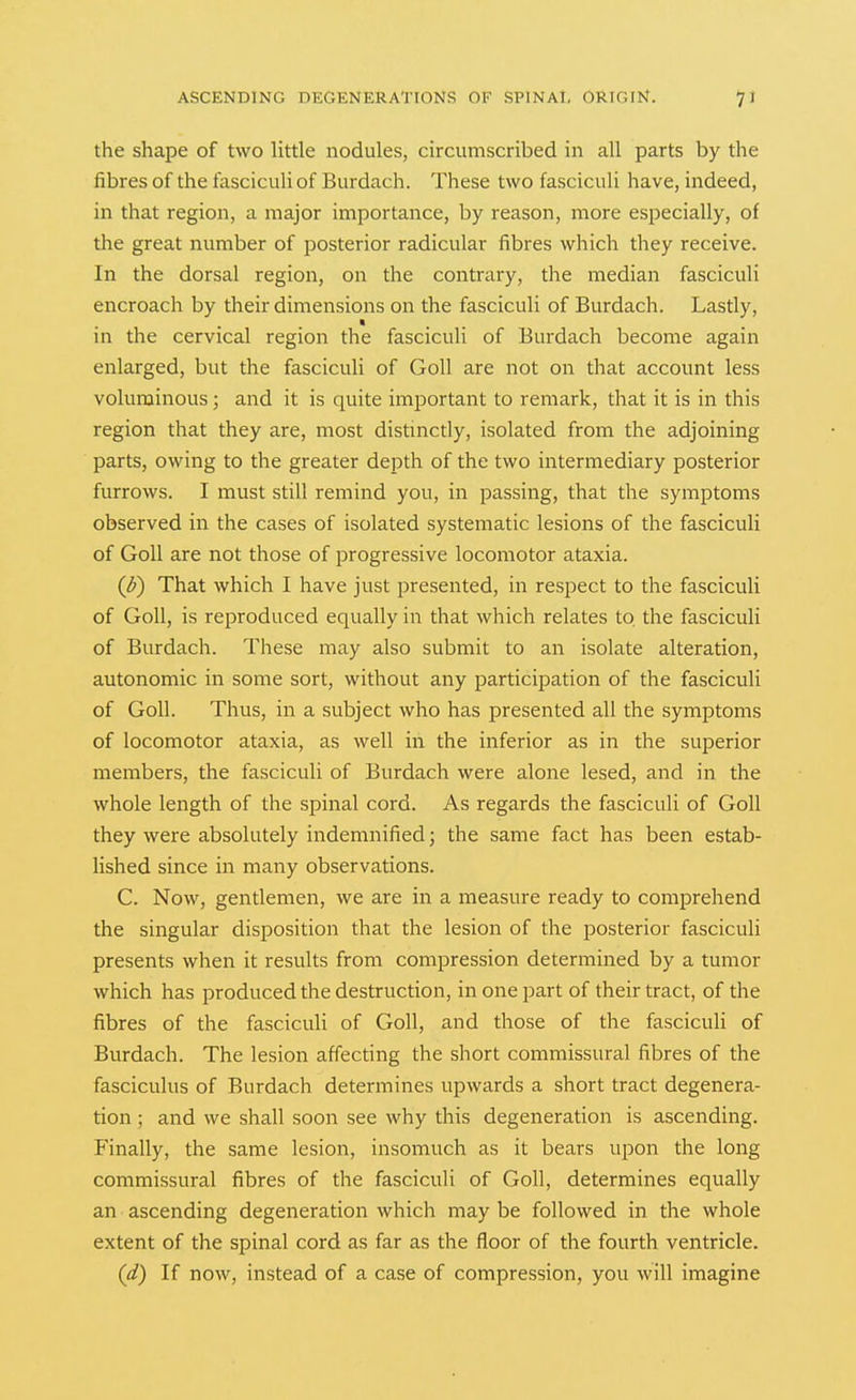 the shape of two little nodules, circumscribed in all parts by the fibres of the fasciculi of Burdach. These two fasciculi have, indeed, in that region, a major importance, by reason, more especially, of the great number of posterior radicular fibres which they receive. In the dorsal region, on the contrary, the median fasciculi encroach by their dimensions on the fasciculi of Burdach. Lastly, in the cervical region the fasciculi of Burdach become again enlarged, but the fasciculi of Goll are not on that account less voluminous; and it is quite important to remark, that it is in this region that they are, most distinctly, isolated from the adjoining parts, owing to the greater depth of the two intermediary posterior furrows. I must still remind you, in passing, that the symptoms observed in the cases of isolated systematic lesions of the fasciculi of Goll are not those of progressive locomotor ataxia. (^) That which I have just presented, in respect to the fasciculi of Goll, is reproduced equally in that which relates to the fasciculi of Burdach. These may also submit to an isolate alteration, autonomic in some sort, without any participation of the fasciculi of Goll. Thus, in a subject who has presented all the symptoms of locomotor ataxia, as well in the inferior as in the superior members, the fasciculi of Burdach were alone lesed, and in the whole length of the spinal cord. As regards the fasciculi of Goll they were absolutely indemnified; the same fact has been estab- lished since in many observations. C. Now, gentlemen, we are in a measure ready to comprehend the singular disposition that the lesion of the posterior fasciculi presents when it results from compression determined by a tumor which has produced the destruction, in one part of their tract, of the fibres of the fasciculi of Goll, and those of the fasciculi of Burdach. The lesion affecting the short commissural fibres of the fasciculus of Burdach determines upwards a short tract degenera- tion ; and we shall soon see why this degeneration is ascending. Finally, the same lesion, insomuch as it bears upon the long commissural fibres of the fasciculi of Goll, determines equally an ascending degeneration which may be followed in the whole extent of the spinal cord as far as the floor of the fourth ventricle. (d) If now, instead of a case of compression, you will imagine