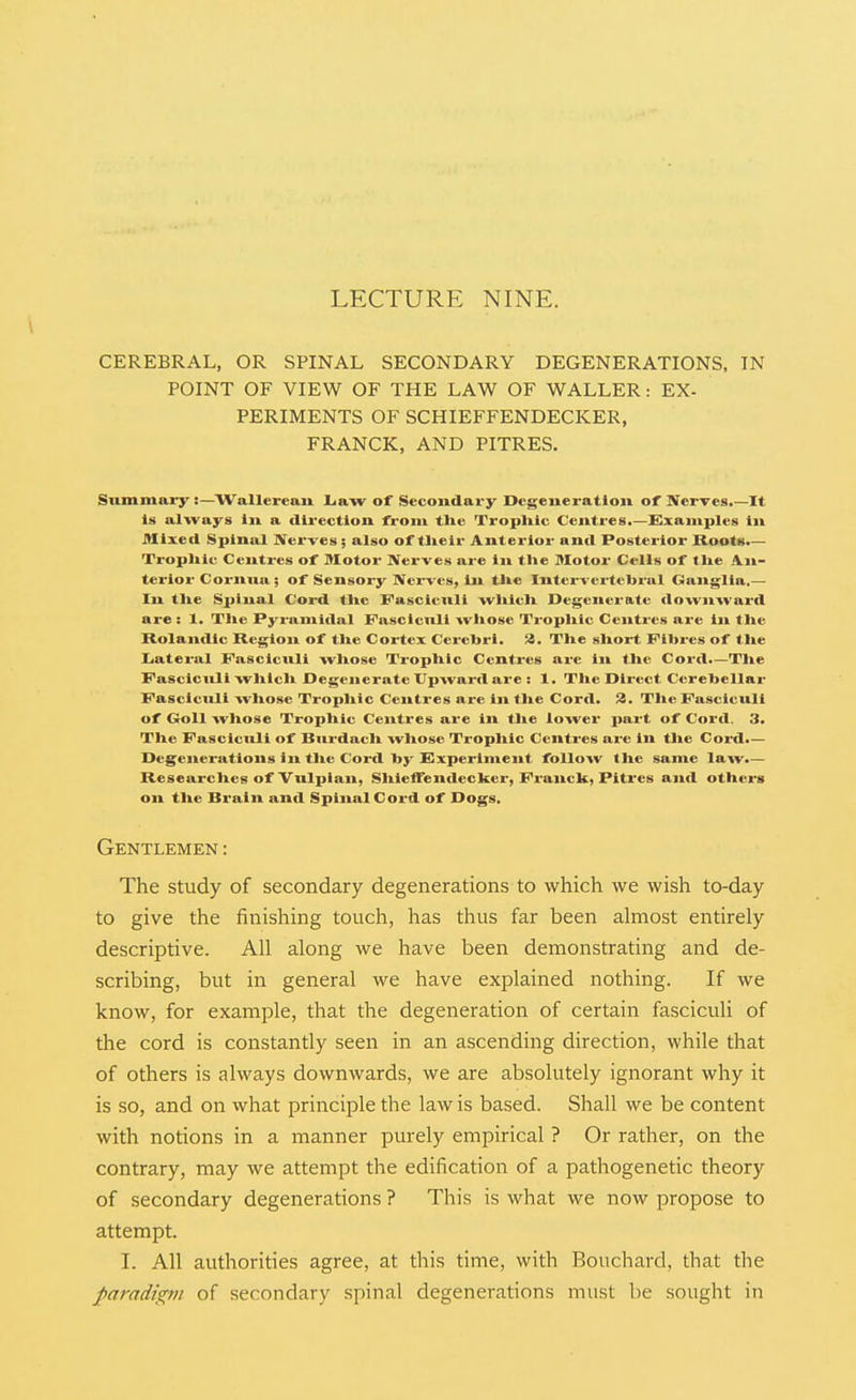 LECTURE NINE. CEREBRAL, OR SPINAL SECONDARY DEGENERATIONS, IN POINT OF VIEW OF THE LAW OF WALLER: EX- PERIMENTS OF SCHIEFFENDECKER, FRANCK, AND PITRES. Summary:—^Wallereaii liaw of Secondary Degeneration of Nerves.—It Is al-vvays in a direction from the Tropliic Centres.—Examples in Allxed Spinal Nerves ; also of tlieir Anterior and Posterior Roots.— Trophic Centi-es of Motor Nerves are In the Motor Cells of the An- terior Cornna; of Sensory NciTcs, in the Inten crtcbral Ganglia,— In tlie Spinal Cord tlie Fasciculi witlcli Degcitcratc downward are: 1. Tlie Pyramidal Pascicnli whose Trophic Centres are in the Rolandic Region of the Cortex Cerebri, a. The short Fibres of the Iiateral Fascicnli whose Trophic Centres are lit the Cord.—Tlie FasciciUi which Degenerate Upward are : 1. The Direct Cerebellar Fascicnli whose Trophic Centres are in the Cord. JJ. The Fasciculi of Goll whose Trophic Centres are in tlie lower part of Cord. 3. The Fascicnli of Burdach whose Tropliic Centres are in tlie Cord.— Degenerations in tlie Cord by Experiment follow the same law.— Researches of Vulplan, Sliieifendecker, Franck, Pitres and others on the Brain and Spinal Cord of Dogs. Gentlemen: The study of secondary degenerations to which we wish to-day to give the finishing touch, has thus far been almost entirely descriptive. All along we have been demonstrating and de- scribing, but in general we have explained nothing. If we know, for example, that the degeneration of certain fasciculi of the cord is constantly seen in an ascending direction, while that of others is always downwards, we are absolutely ignorant why it is so, and on what principle the law is based. Shall we be content with notions in a manner purely empirical ? Or rather, on the contrary, may we attempt the edification of a pathogenetic theory of secondary degenerations ? This is what we now propose to attempt. I. All authorities agree, at this time, with Bouchard, that the paradi^vi of secondary spinal degenerations must be sought in