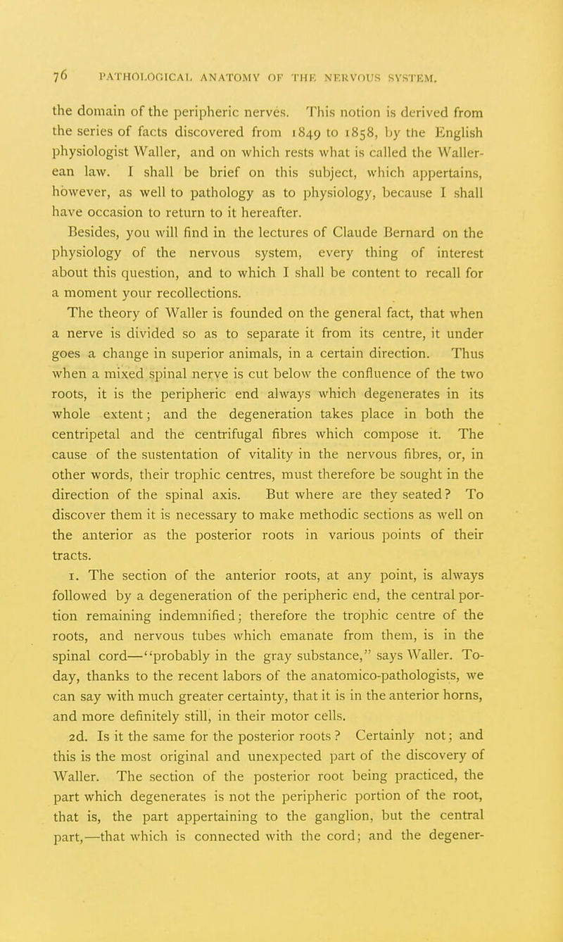 the domain of the peripheric nerves. This notion is derived from the series of facts discovered from 1849 ^ 1858, Ijy the EngHsh physiologist Waller, and on which rests what is called the Waller- ean law. I shall be brief on this subject, which appertains, however, as well to pathology as to physiology, because I shall have occasion to return to it hereafter. Besides, you will find in the lectures of Claude Bernard on the physiology of the nervous system, every thing of interest about this question, and to which I shall be content to recall for a moment your recollections. The theory of Waller is founded on the general fact, that when a nerve is divided so as to separate it from its centre, it under goes a change in superior animals, in a certain direction. Thus when a mixed spinal nerve is cut below the confluence of the two roots, it is the peripheric end always which degenerates in its whole extent; and the degeneration takes place in both the centripetal and the centrifugal fibres which compose it. The cause of the sustentation of vitality in the nervous fibres, or, in other words, their trophic centres, must therefore be sought in the direction of the spinal axis. But where are they seated ? To discover them it is necessary to make methodic sections as well on the anterior as the posterior roots in various points of their tracts. I. The section of the anterior roots, at any point, is always followed by a degeneration of the peripheric end, the central por- tion remaining indemnified; therefore the trophic centre of the roots, and nervous tubes which emanate from them, is in the spinal cord—probably in the gray substance, says Waller. To- day, thanks to the recent labors of the anatomico-pathologists, we can say with much greater certainty, that it is in the anterior horns, and more definitely still, in their motor cells. 2d. Is it the same for the posterior roots ? Certainly not; and this is the most original and unexpected part of the discovery of Waller. The section of the posterior root being practiced, the part which degenerates is not the peripheric portion of the root, that is, the part appertaining to the ganglion, but the central part,—that which is connected with the cord; and the degener-