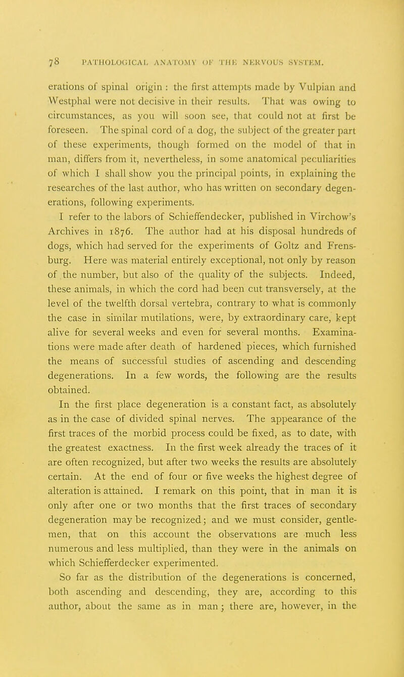 erations of spinal origin : the first attempts made by Vulpian and Westphal were not decisive in their results. That was owing to circumstances, as you will soon see, that could not at first be foreseen. The spinal cord of a dog, the subject of the greater part of these experiments, though formed on the model of that in man, differs from it, nevertheless, in some anatomical peculiarities of which I shall show you the principal points, in explaining the researches of the last author, who has written on secondary degen- erations, following experiments. I refer to the labors of Schieffendecker, published in Virchow's Archives in 1876. The author had at his disposal hundreds of dogs, which had served for the experiments of Goltz and Frens- burg. Here was material entirely exceptional, not only by reason of the number, but also of the quality of the subjects. Indeed, these animals, in which the cord had been cut transversely, at the level of the twelfth dorsal vertebra, contrary to what is commonly the case in similar mutilations, were, by extraordinary care, kept alive for several weeks and even for several months. Examina- tions were made after death of hardened pieces, which furnished the means of successful studies of ascending and descending degenerations. In a few words, the following are the results obtained. In the first place degeneration is a constant fact, as absolutely as in the case of divided spinal nerves. The appearance of the first traces of the morbid process could be fixed, as to date, with the greatest exactness. In the first week already the traces of it are often recognized, but after two weeks the results are absolutely certain. At the end of four or five weeks the highest degree of alteration is attained. I remark on this point, that in man it is only after one or two months that the first traces of secondary degeneration may be recognized; and we must consider, gentle- men, that on this account the observations are much less numerous and less multiplied, than they were in the animals on which Schiefferdecker experimented. So far as the distribution of the degenerations is concerned, both ascending and descending, they are, according to this author, about the same as in man ; there are, however, in the