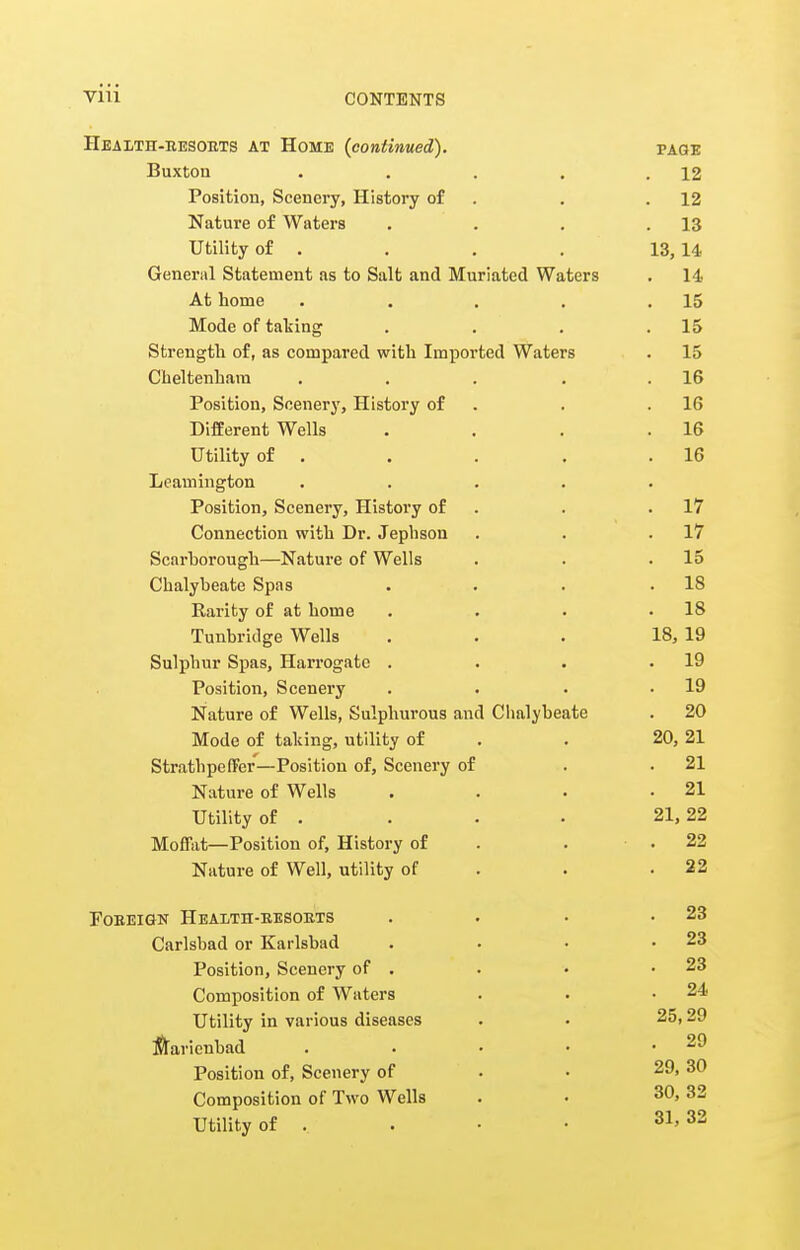 Heaith-kesoets at Home (continued). page Buxton . . . . .12 Position, Scenery, History of . . .12 Nature of Waters . . . .13 Utility of . . . . 13,14 General Statement as to Salt and Muriated Waters . 14 At home . . . . .15 Mode of tailing . , , .15 Strength of, as compared with Imported Waters . 15 Cheltenham . . . . .16 Position, Scenerj', History of . . .16 Different Wells . . , .16 Utility of . . . . .16 Leamington ..... Position, Scenery, History of . . .17 Connection with Dr. Jephson . . .17 Scarhorough—Nature of Wells . . .15 Chalybeate Spas . . . .18 Rarity of at home . . . .18 Tunbridge Wells ... 18, 19 Sulphur Spas, Harrogate . . . .19 Position, Scenery . • . .19 Nature of Wells, Sulphurous and Chalybeate . 20 Mode of taking, utility of . . 20, 21 StrathpefFer—Position of, Scenery of . .21 Nature of Wells . . • .21 Utility of . . . . 21,22 Moffat—Position of. History of . . .22 Nature of Well, utility of . . .22 FOEEIGN Health-eesokts . . . .23 Carlsbad or Karlsbad . . • .23 Position, Scenery of . . • .23 Composition of Waters . . .24 Utility in various diseases . • 25,29 iflaricubad . . • • .29 Position of. Scenery of . • 29, 30 Composition of Two Wells . • 30, 32 Utility of . . • • 31,32