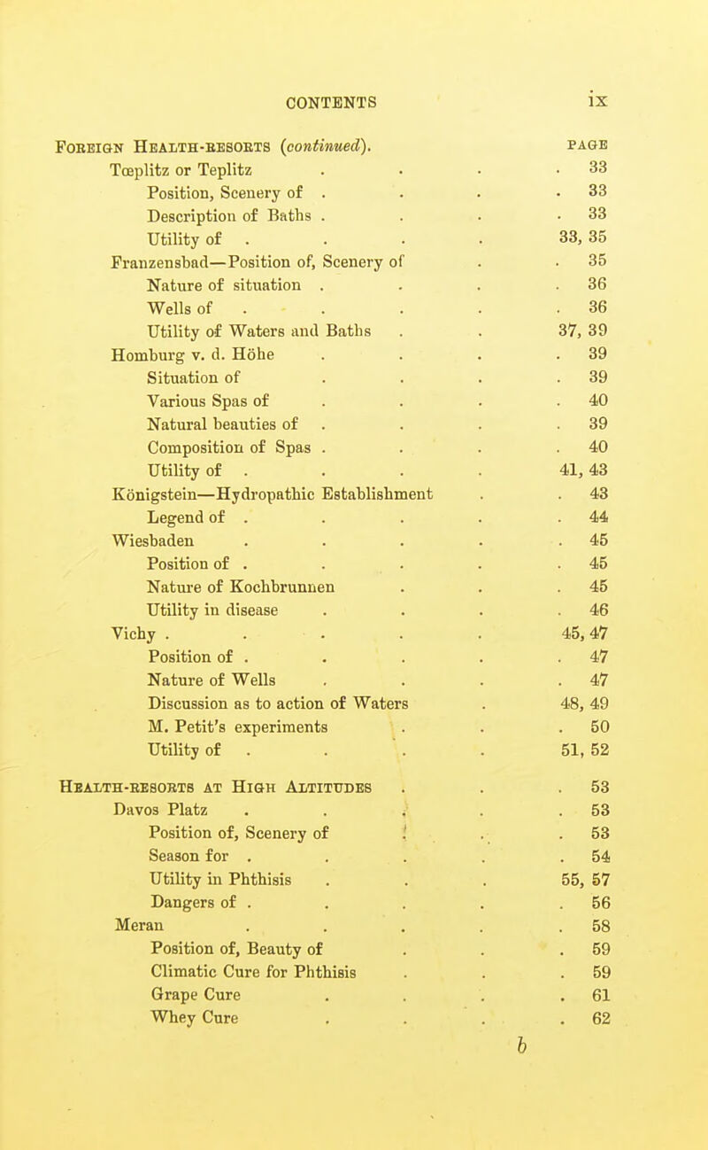 Foreign Hbaith-eesoets (continued). page Tceplitz or Teplitz . . • .33 Position, Scenery of . . . .33 Description of Baths . . . .33 Utility of . . . . 33, 35 Franzensbad—Position of. Scenery of . .35 Nature of situation . . . .36 Wells of . . . . .36 Utility of Waters and Baths . . 37, 39 Homburg v. d. Hohe . . . .39 Situation of . . . .39 Various Spas of . . . .40 Natural beauties of . . . .39 Composition of Spas . . . .40 Utility of . . . . 41,43 Konigstein—Hydropathic Establishment . . 43 Legend of . . . . .44 Wiesbaden . . . . .45 Position of . . . . .45 Natui-e of Kochbrunnen . . .45 Utility in disease . . . .46 Vichy . . . . . 45,47 Position of . . . . .47 Nature of Wells . . . .47 Discussion as to action of Waters . 48, 49 M. Petit's experiments . . .50 Utility of . . ' . . 51, 52 Health-eesorts at High Altitudes . . .53 Davos Platz . . ^- . .53 Position of, Scenery of i .■ .53 Season for . . . . . 54 Utility in Phthisis ... 55, 57 Dangers of . . . .56 Meran . . . . .58 Position of. Beauty of . . .59 Climatic Cure for Phthisis . . .59 Grape Cure . . . .61 Whey Cure . . . .62 b