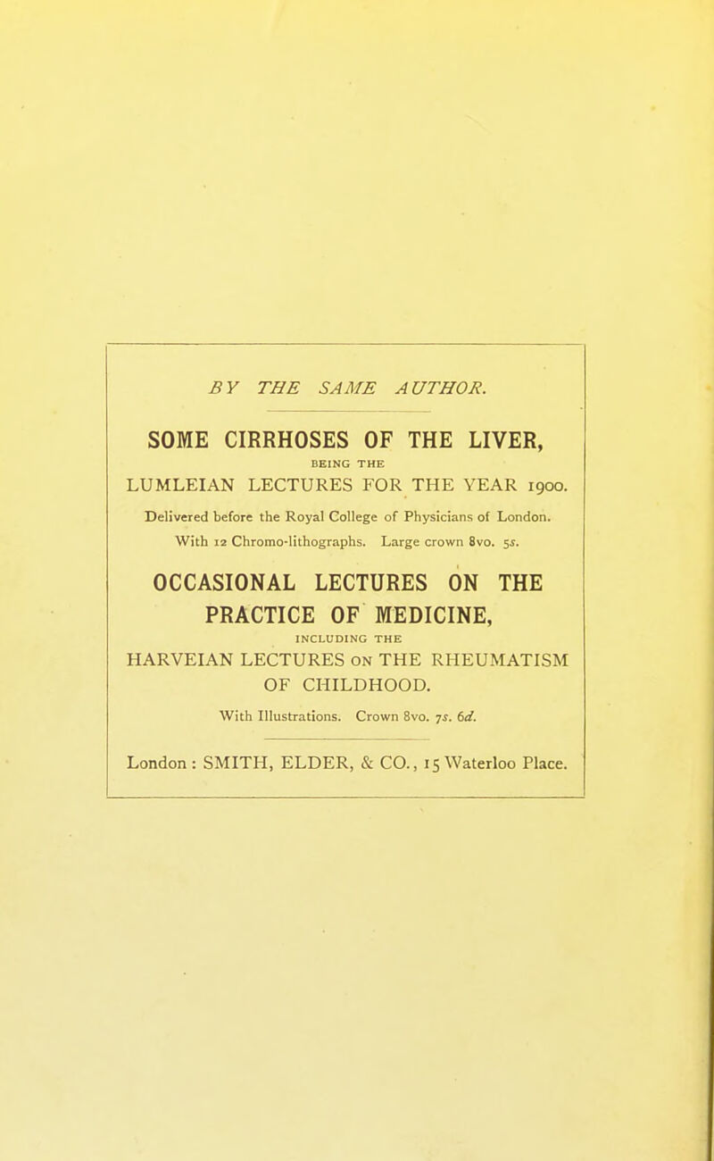 £V THE SAME AUTHOR. SOME CIRRHOSES OF THE LIVER, BEING THE LUMLEIAN LECTURES FOR THE YEAR 1900. Delivered before the Royal College of Physicians of London. With 12 Chromo-lithographs. Large crown 8vo. 5i. OCCASIONAL LECTURES ON THE PRACTICE OF MEDICINE, INCLUDING THE HARVEIAN LECTURES on THE RHEUMATISM OF CHILDHOOD. With Illustrations. Crown 8vo. 7^. td. London: SMITH, ELDER, & CO., 15 Waterloo Place.