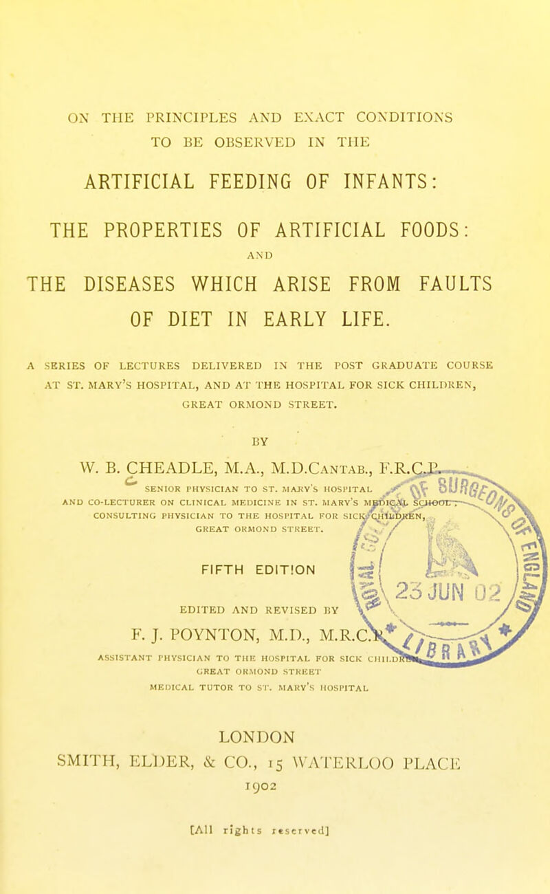 TO BE OBSERVED IN THE ARTIFICIAL FEEDING OF INFANTS: THE PROPERTIES OF ARTIFICIAL FOODS: AND THE DISEASES WHICH ARISE FROM FAULTS OF DIET IN EARLY LIFE. A SERIES OF LECTURES DELIVERED IN THE POST GRADUATE COURSE AT ST. MARY'S HOSPITAL, AND AT THE HOSPITAL FOR SICK CHILDREN, GREAT ORMOND STREET. BY VV. B. CHEADLE, M.A., M.D.Cantab., F.R. SENIOR I'HYSICIAN TO ST. MAJfVS HOSPITAL AND CO-LECTURER ON CLINICAL MEDICINE IN ST. MARY's M CONSULTING PHYSICIAN TO THE GREAT ORMO 1^.^^._._ HOSPITAL FOR SldJ-'C^HUlMJEN, , ND STREET. / \j '/ > FIFTH EDITION EDITED AND REVISED HY F. J. POYNTON, M.D., M.R.C: ASSISTANT PHYSICIAN TO THE HOSPITAL FOR SICK CHII.l GREAT ORMOND STREET MEDICAL TUTOR TO ST. MARV's HOSPITAL LONDON SMITH, ELDER, & CO., 15 WATERLOO PLACE 1902 [All rights itservcd]