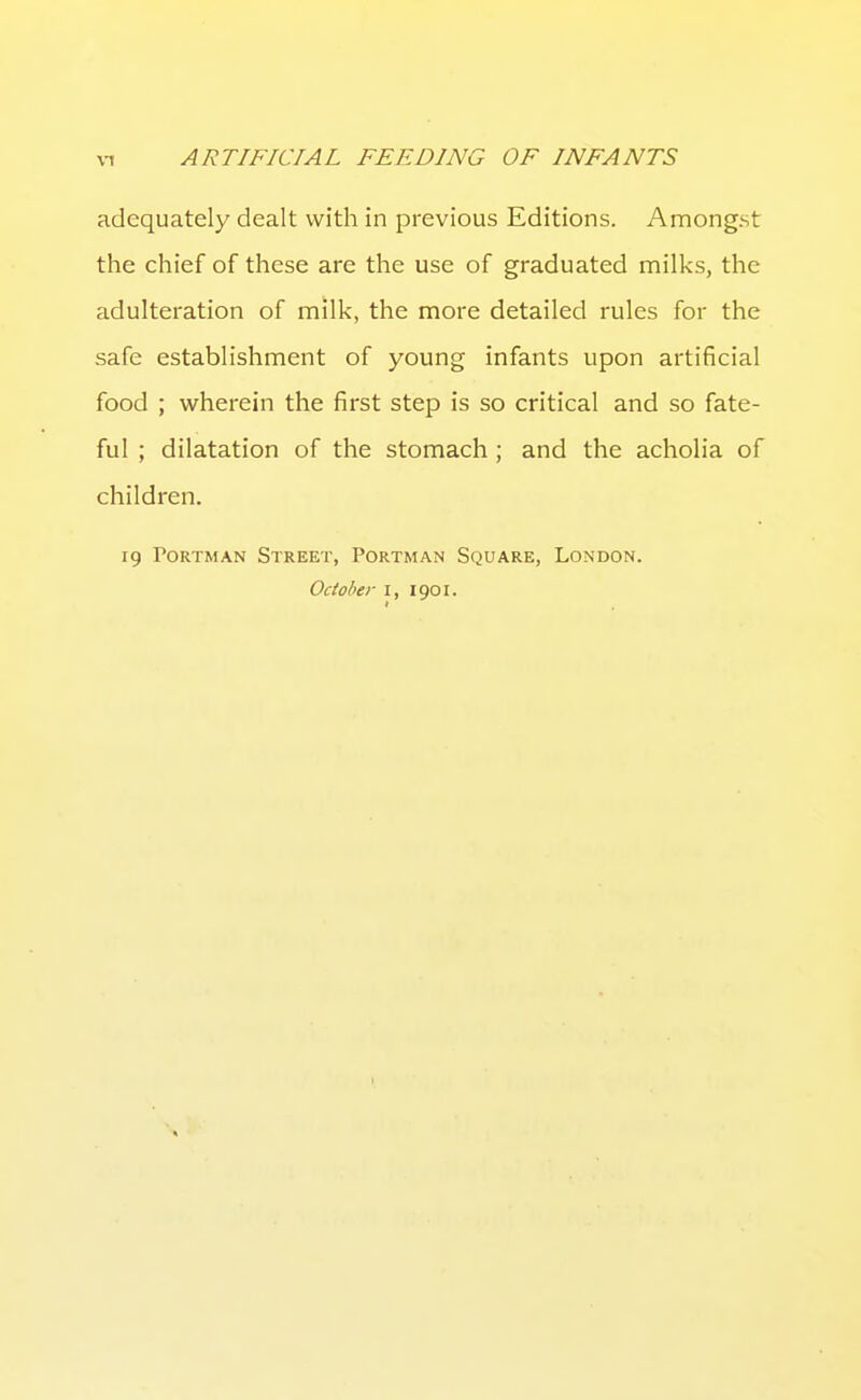 adequately dealt with in previous Editions. Amongst the chief of these are the use of graduated milks, the adulteration of milk, the more detailed rules for the safe establishment of young infants upon artificial food ; wherein the first step is so critical and so fate- ful ; dilatation of the stomach ; and the acholia of children. 19 PoRTMAN Street, Portman Square, London. October I, 1901.