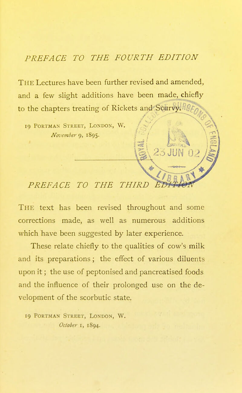 The Lectures have been further revised and amended, and a few slight additions have been made, chiefly to the chapters treating of Rickets and Scurvy, 19 PoRTMAN Street, London, W. /•?,- '/ \'^\ November 9, 1895. PREFACE TO THE THIRD The text has been revised throughout and some corrections made, as well as numerous additions which have been suggested by later experience. These relate chiefly to the qualities of cow's milk and its preparations; the effect of various diluents upon it; the use of peptonised and pancreatised foods and the influence of their prolonged use on the de- velopment of the scorbutic state. 19 PoRTMAN Street, London, W. October i, 1894.