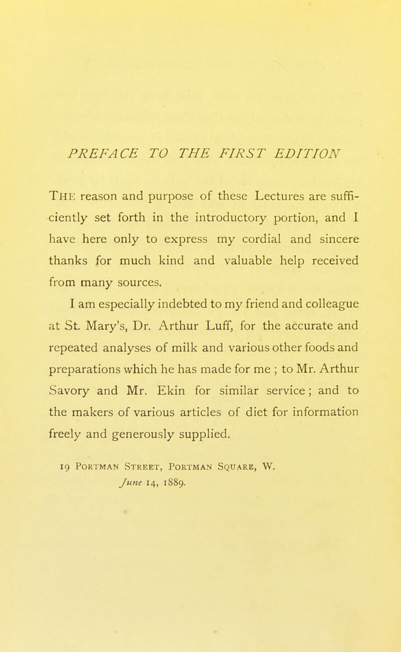 The reason and purpose of these Lectures are suffi- ciently set forth in the introductory portion, and I have here only to express my cordial and sincere thanks for much kind and valuable help received from many sources. I am especially indebted to my friend and colleague at St. Mary's, Dr. Arthur Luff, for the accurate and repeated analyses of milk and various other foods and preparations which he has made for me ; to Mr. Arthur Savory and Mr. Ekin for similar service; and to the makers of various articles of diet for information freely and generously supplied. 19 PoRTMAN Street, Portman Square, W. June 14, 1889.