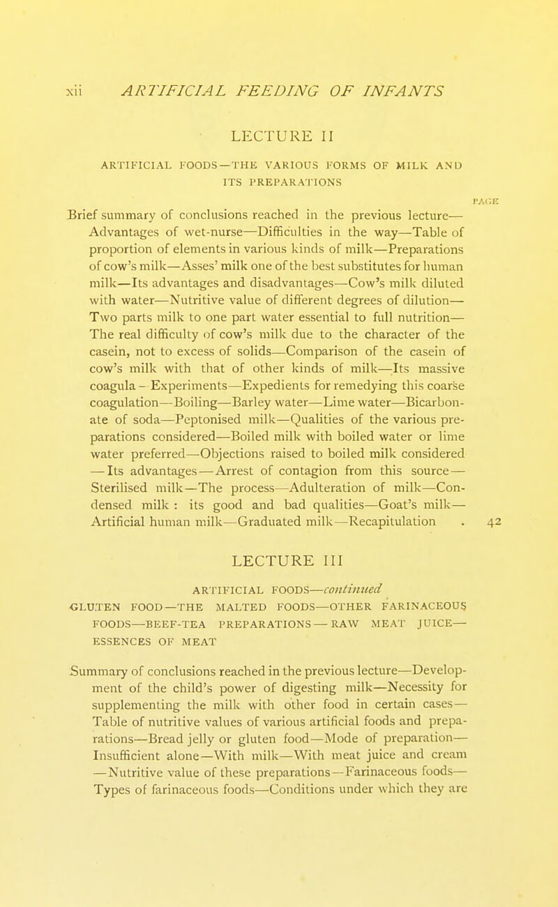 LECTURE II ARTIFICIAL FOODS—THE VARIOUS FORMS OF MILK AND ITS PREPARATIONS rAC.E Brief summary of conclusions reached in the previous lecture— Advantages of wet-nurse—Difficulties in the way—Table of proportion of elements in various kinds of milk—Preparations of cow's milk—Asses' milk one of the best substitutes for human milk—Its advantages and disadvantages—Cow's milk diluted with water—Nutritive value of different degrees of dilution— Two parts milk to one part water essential to full nutrition— The real difficulty of cow's milk due to the character of the casein, not to excess of solids—Comparison of the casein of cow's milk with that of other kinds of milk—:Its massive coagula - Experiments—Expedients for remedying this coarse coagulation—Boiling—Barley water—Lime water—Bicarbon- ate of soda—Peptonised milk—Qualities of the various pre- parations considered—Boiled milk with boiled water or lime water preferred—Objections raised to boiled milk considered — Its advantages — Arrest of contagion from this source — Sterilised milk—The process—Adulteration of milk—Con- densed milk : its good and bad qualities—Goat's milk- Artificial human milk—Graduated milk—Recapitulation . 42 LECTURE III ARTIFICIAL FOODS—continued CLU.TEN FOOD—THE MALTED FOODS—OTHER FARINACEOUS FOODS—BEEF-TEA PREPARATIONS — RAW MEAT JUICE— ESSENCES OF MEAT Summary of conclusions reached in the previous lecture—Develop- ment of the child's power of digesting milk—Necessity for supplementing the milk with other food in certain cases— Table of nutritive values of various artificial foods and prepa- rations—Bread jelly or gluten food—Mode of preparation— Insufficient alone—With milk—With meat juice and cream —Nutritive value of these preparations—Farinaceous foods— Types of farinaceous foods—Conditions under which they are