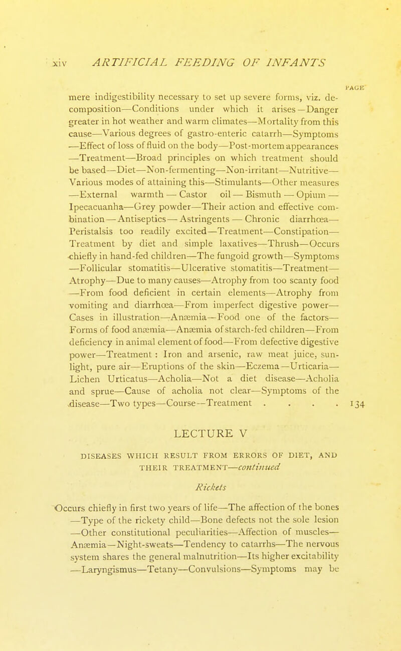 mere indigestibility necessary to set up severe forms, viz. de- composition—Conditions under which it arises—Danger greater in hot weather and warm climates—Mortality from this cause—Various degrees of gastro-enteric catarrh—Symptoms —Effect of loss of fluid on the body—Post-mortem appearances —Treatment—Broad principles on which treatment should be based—Diet—Non-fermenting—Non-irritant—Nutritive— Various modes of attaining this—Stimulants—Other measures —External warmth — Castor oil —• Bismuth — Opium — Ipecacuanha—Grey powder—Their action and effective com- bination—Antiseptics— Astringents — Chronic diarrhoea— Peristalsis too readily excited—Treatment—Constipation— Treatment by diet and simple laxatives—Thrush—Occurs ■chiefly in hand-fed children—The fungoid growth—Symptoms —Follicular stomatitis—Ulcerative stomatitis—Treatment— Atrophy—Due to many causes—Atrophy from too scanty food —From food deficient in certain elements—Atrophy from vomiting and diarrhoea—From imperfect digestive power— Cases in illustration—Anaemia—Food one of the factors— Forms of food anaemia—Antemia of starch-fed children—From deficiency in animal element of food—From defective digestive power—Treatment : Iron and arsenic, raw meat juice, sun- light, pure air—Eruptions of the skin—Eczema—Urticaria— Lichen Urticatus—Acholia—Not a diet disease—Acholia and sprue—Cause of acholia not clear—Symptoms of the .disease—Two types—Course—Treatment . . . .134 LECTURE V DISEASES WHICH RESULT FROM ERRORS OF DIET, AND THEIR TREATMENT—Continued Rickets Occurs chiefly in first two years of life—The affection of the bones —Type of the rickety child—Bone defects not the sole lesion —Other constitutional peculiarities—Affection of muscles— Ancemia—Night-sweats—Tendency to catarrhs—The nervous system shares the general malnutrition—Its higher excitability —Laryngismus—Tetany—Convulsions—Symptoms may be