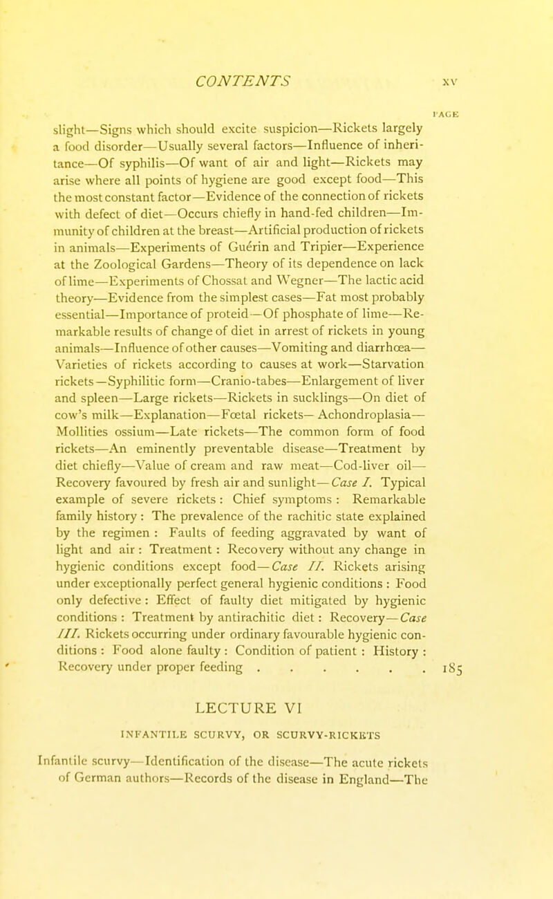 slight—Signs which should excite suspicion—Rickets largely a food disorder—Usually several factors—Influence of inheri- tance—Of syphilis—Of want of air and light—Rickets may arise where all points of hygiene are good except food—This the most constant factor—Evidence of the connection of rickets with defect of diet—Occurs chiefly in hand-fed children—Im- munity of children at the breast—Artificial production of rickets in animals—Experiments of Guerin and Tripier—Experience at the Zoological Gardens—Theory of its dependence on lack of lime—Experiments of Chossat and Wegner—The lactic acid theory—Evidence from the simplest cases—Fat most probably essential—Importance of proteid—Of phosphate of lime—Re- markable results of change of diet in arrest of rickets in young animals—Influence of other causes—Vomiting and diarrhoea— Varieties of rickets according to causes at work—Starvation rickets—Syphilitic form—Cranio-tabes—Enlargement of liver and spleen—Large rickets—Rickets in sucklings—On diet of cow's milk—Explanation—Foetal rickets— Achondroplasia— Mollities ossium—Late rickets—The common form of food rickets—An eminently preventable disease—Treatment by diet chiefly—Value of cream and raw meat—Cod-liver oil— Recovery favoured by fresh air and sunlight—Case I. Typical example of severe rickets : Chief symptoms : Remarkable family history : The prevalence of the rachitic state explained by the regimen : Faults of feeding aggravated by want of light and air : Treatment : Recovery without any change in hygienic conditions except food—Case II. Rickets arising under exceptionally perfect general hygienic conditions : Food only defective : Effect of faulty diet mitigated by hygienic conditions: Treatment by antirachitic diet: Recovery—Case III. Rickets occurring under ordinary favourable hygienic con- ditions : Food alone faulty : Condition of patient : History : Recovery under proper feeding . . . . . .185 LECTURE VI INFANTILE SCURVY, OR SCORVY-RICKIiTS Infantile scurvy—Identification of the disease—The acute rickets of German authors—Records of the disease in England—The