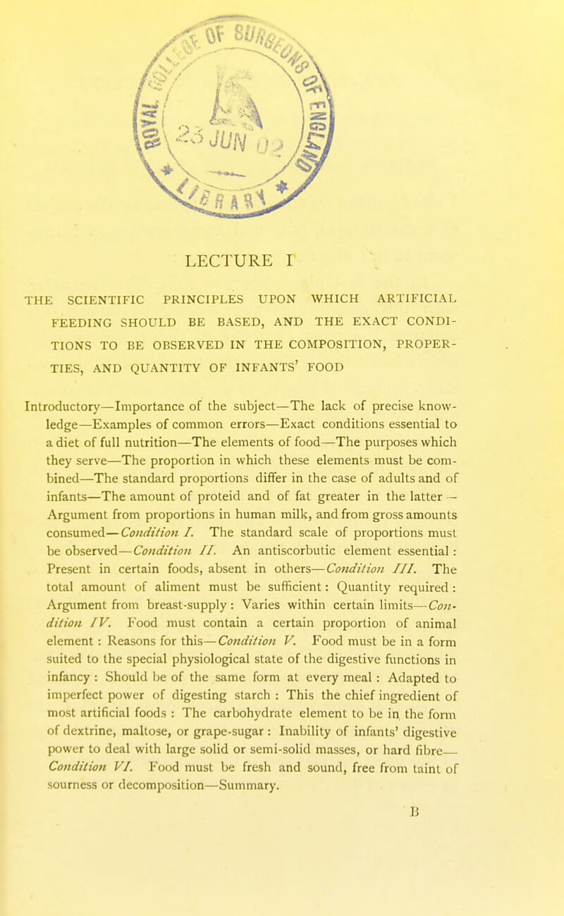 THE SCIENTIFIC PRINCIPLES UPON WHICH ARTIFICIAL FEEDING SHOULD BE BASED, AND THE EXACT CONDI- TIONS TO BE OBSERVED IN THE COMPOSITION, PROPER- TIES, AND QUANTITY OF INFANTS' FOOD Introductory—Importance of the subject—The lack of precise know- ledge—Examples of common errors—Exact conditions essential to a diet of full nutrition—The elements of food—The purposes which they serve—The proportion in which these elements must be com- bined—The standard proportions differ in the case of adults and of infants—The amount of proteid and of fat greater in the latter - Argument from proportions in human milk, and from gross amounts consumed—Condition I. The standard scale of proportions must be observed—Condition II. An antiscorbutic element essential : Present in certain foods, absent in others—Condition III. The total amount of aliment must be sufficient: Quantity required : Argument from breast-supply : Varies within certain limits— Con- dition IV. Food must contain a certain proportion of animal element : Reasons for this—Condition V. Food must be in a form suited to the special physiological state of the digestive functions in infancy : Should be of the same form at every meal : Adapted to imperfect power of digesting starch : This the chief ingredient of most artificial foods : The carbohydrate element to be in. the form of dextrine, maltose, or grape-sugar : Inability of infants' digestive power to deal with large solid or semi-solid masses, or hard fibre Condition VI. Food must be fresh and sound, free from taint of sourness or decomposition—Summary. B