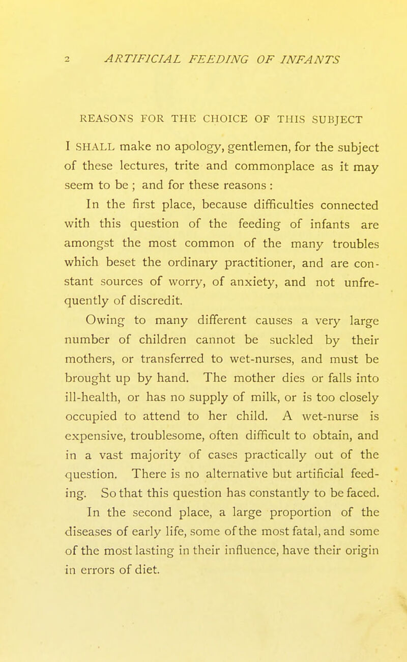 REASONS FOR THE CHOICE OF THIS SUBJECT I SHALL make no apology, gentlemen, for the subject of these lectures, trite and commonplace as it may seem to be ; and for these reasons : In the first place, because difficulties connected with this question of the feeding of infants are amongst the most common of the many troubles which beset the ordinary practitioner, and are con- stant sources of worry, of anxiety, and not unfre- quently of discredit. Owing to many different causes a very large number of children cannot be suckled by their mothers, or transferred to wet-nurses, and must be brought up by hand. The mother dies or falls into ill-health, or has no supply of milk, or is too closely occupied to attend to her child. A wet-nurse is expensive, troublesome, often difficult to obtain, and in a vast majority of cases practically out of the question. There is no alternative but artificial feed- ing. So that this question has constantly to be faced. In the second place, a large proportion of the diseases of early life, some of the most fatal, and some of the most lasting in their influence, have their origin in errors of diet.