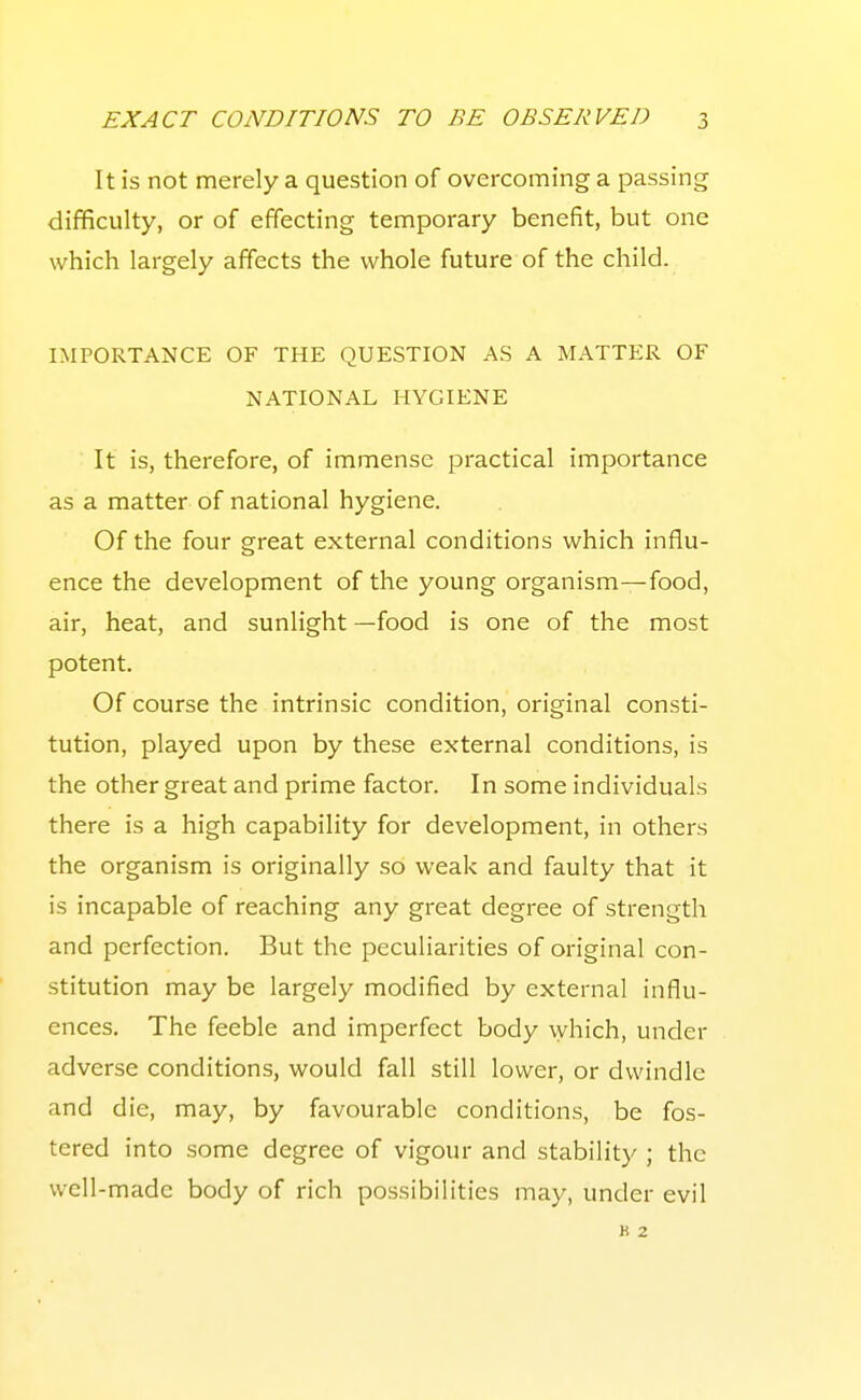 It is not merely a question of overcoming a passing difificulty, or of effecting temporary benefit, but one which largely affects the whole future of the child. IMPORTANCE OF THE QUESTION AS A MATTER OF NATIONAL HYGIENE It is, therefore, of immense practical importance as a matter of national hygiene. Of the four great external conditions which influ- ence the development of the young organism—food, air, heat, and sunlight —food is one of the most potent. Of course the intrinsic condition, original consti- tution, played upon by these external conditions, is the other great and prime factor. In some individuals there is a high capability for development, in others the organism is originally so weak and faulty that it is incapable of reaching any great degree of strength and perfection. But the peculiarities of original con- stitution may be largely modified by external influ- ences. The feeble and imperfect body which, under adverse conditions, would fall still lower, or dwindle and die, may, by favourable conditions, be fos- tered into some degree of vigour and stability ; the well-made body of rich possibilities may, under evil K 2