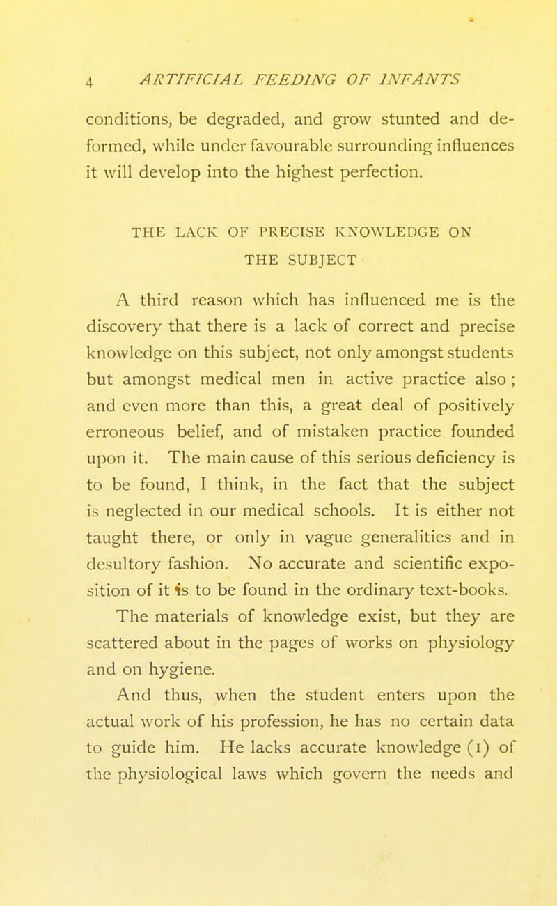 conditions, be degraded, and grow stunted and de- formed, while under favourable surrounding influences it will develop into the highest perfection. THE LACK OF PRECISE KNOWLEDGE ON THE SUBJECT A third reason which has influenced me is the discovery that there is a lack of correct and precise knowledge on this subject, not only amongst students but amongst medical men in active practice also ; and even more than this, a great deal of positively erroneous belief, and of mistaken practice founded upon it. The main cause of this serious deficiency is to be found, I think, in the fact that the subject is neglected in our medical schools. It is either not taught there, or only in vague generalities and in desultory fashion. No accurate and scientific expo- sition of it is to be found in the ordinary text-books. The materials of knowledge exist, but they are scattered about in the pages of works on physiology and on hygiene. And thus, when the student enters upon the actual work of his profession, he has no certain data to guide him. He lacks accurate knowledge (i) of the physiological laws which govern the needs and