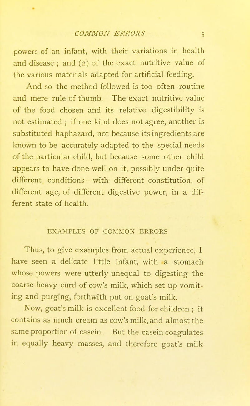 powers of an infant, with their variations in health and disease ; and (2) of the exact nutritive value of the various materials adapted for artificial feeding. And so the method followed is too often routine and mere rule of thumb. The exact nutritive value of the food chosen and its relative digestibility is not estimated ; if one kind does not agree, another is substituted haphazard, not because its ingredients are known to be accurately adapted to the special needs of the particular child, but because some other child appears to have done well on it, possibly under quite different conditions—with different constitution, of different age, of different digestive power, in a dif- ferent state of health. EXAMPLES OF COMMON ERRORS Thus, to give examples from actual experience, I have seen a delicate little infant, with a stomach whose powers were utterly unequal to digesting the coarse heavy curd of cow's milk, which set up vomit- ing and purging, forthwith put on goat's milk. Now, goat's milk is excellent food for children ; it contains as much cream as cow's milk, and almost the same proportion of casein. But the casein coagulates in equally heavy masses, and therefore goat's milk