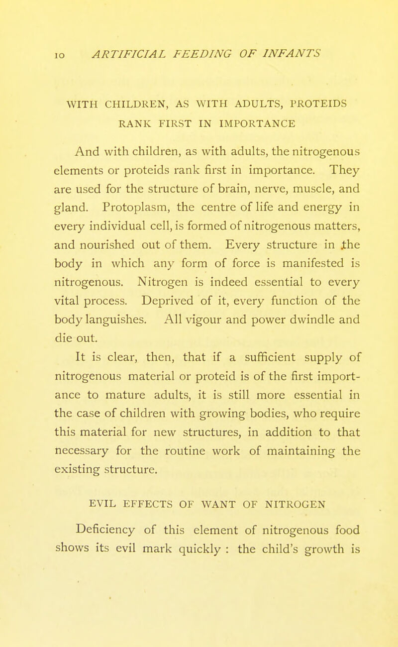 WITH CHILDREN, AS WITH ADULTS, PROTEIDS RANK FIRST IN IMPORTANCE And with children, as with adults, the nitrogenous elements or proteids rank first in importance. They are used for the structure of brain, nerve, muscle, and gland. Protoplasm, the centre of life and energy in every individual cell, is formed of nitrogenous matters, and nourished out of them. Every structure in ihe body in which any form of force is manifested is nitrogenous. Nitrogen is indeed essential to every vital process. Deprived of it, every function of the body languishes. All vigour and power dwindle and die out. It is clear, then, that if a sufficient supply of nitrogenous material or proteid is of the first import- ance to mature adults, it is still more essential in the case of children with growing bodies, who require this material for new structures, in addition to that necessary for the routine work of maintaining the existing structure. EVIL EFFECTS OF WANT OF NITROGEN Deficiency of this element of nitrogenous food shows its evil mark quickly : the child's growth is
