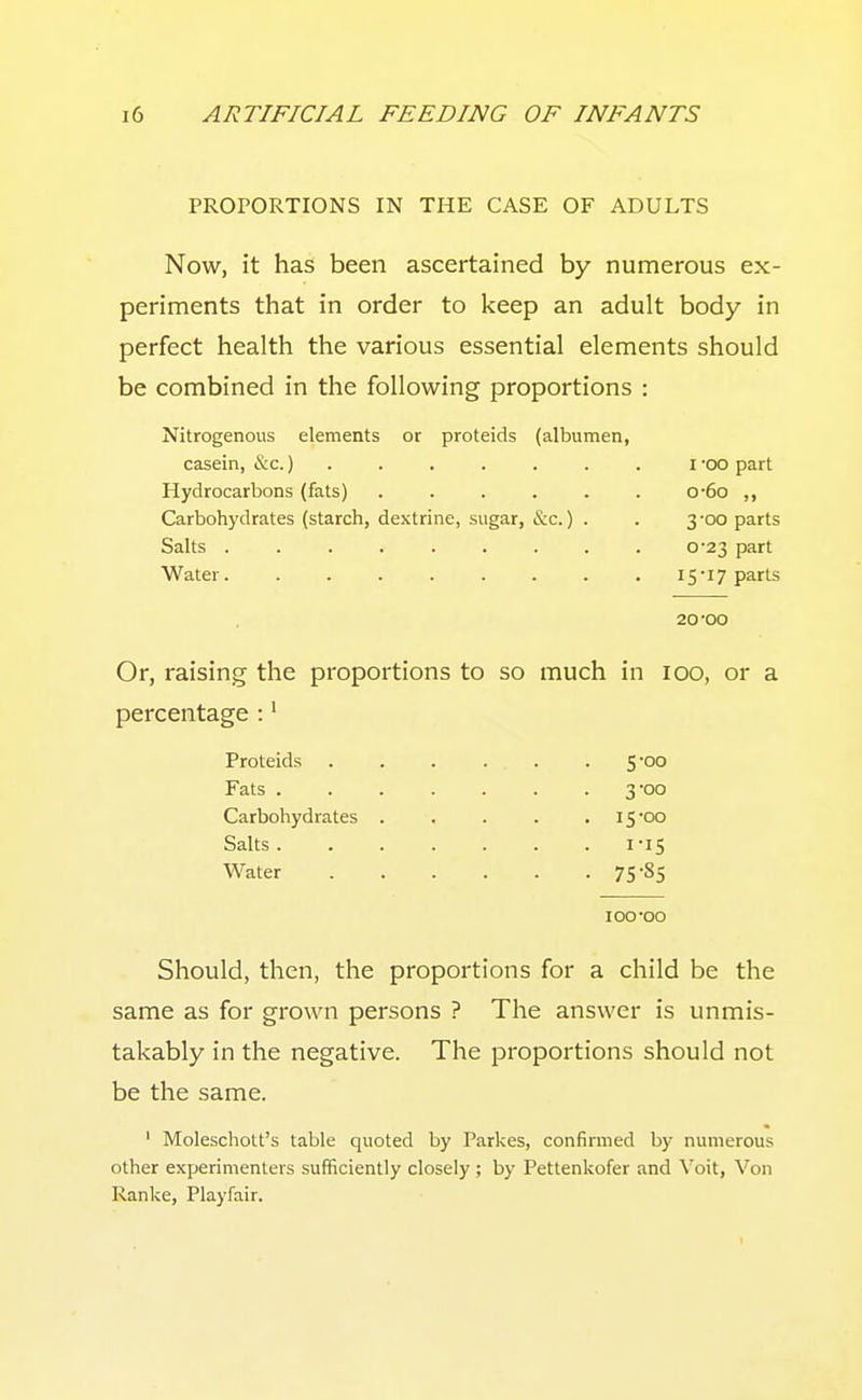 PROPORTIONS IN THE CASE OF ADULTS Now, it has been ascertained by numerous ex- periments that in order to keep an adult body in perfect health the various essential elements should be combined in the following proportions : Nitrogenous elements or proteids (albumen, casein, &c.)....... i -oo part Hydrocarbons (fats) . . . . . . o-6o ,, Carbohydrates (starch, dextrine, sugar, &c.) . . 3 -oo parts Salts ......... 0-23 part Water. . . . . . . . .I5'i7 parts 20*00 Or, raising the proportions to so much in 100, or a percentage :' Proteids . . . ... . 5-00 Fats 3-00 Carbohydrates ..... I500 Salts 1-15 Water 75-85 100'00 Should, then, the proportions for a child be the same as for grown persons ? The answer is unmis- takably in the negative. The proportions should not be the same. ' Moleschott's table quoted by Parkes, confirmed by numerous other experimenters sufficiently closely ; by Pettenkofer and Voit, Von Ranke, Playfair. I