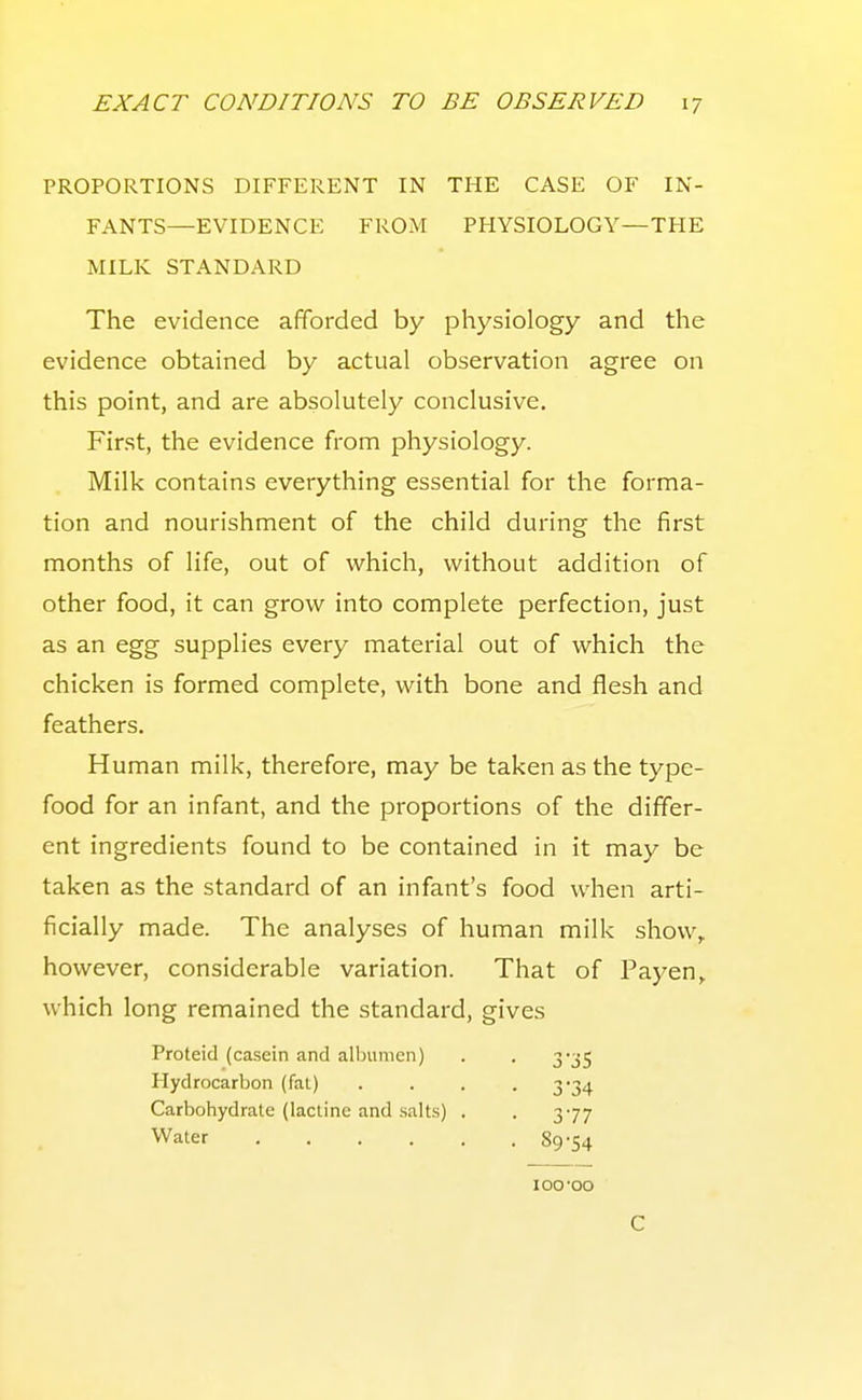 PROPORTIONS DIFFERENT IN THE CASE OF IN- FANTS—EVIDENCE FROM PHYSIOLOGY—THE MILK STANDARD The evidence afiforded by physiology and the evidence obtained by actual observation agree on this point, and are absolutely conclusive. First, the evidence from physiology. Milk contains everything essential for the forma- tion and nourishment of the child during the first months of life, out of which, without addition of other food, it can grow into complete perfection, just as an egg supplies every material out of which the chicken is formed complete, with bone and flesh and feathers. Human milk, therefore, may be taken as the type- food for an infant, and the proportions of the differ- ent ingredients found to be contained in it may be taken as the standard of an infant's food ^vhe^ arti- ficially made. The analyses of human milk show, however, considerable variation. That of Payen,. which long remained the standard, gives Proteid (casein and albumen) Hydrocarbon (fat) Carbohydrate (lactinc and salts) . Water 3'j5 3-34 377 89-54 100'OO C
