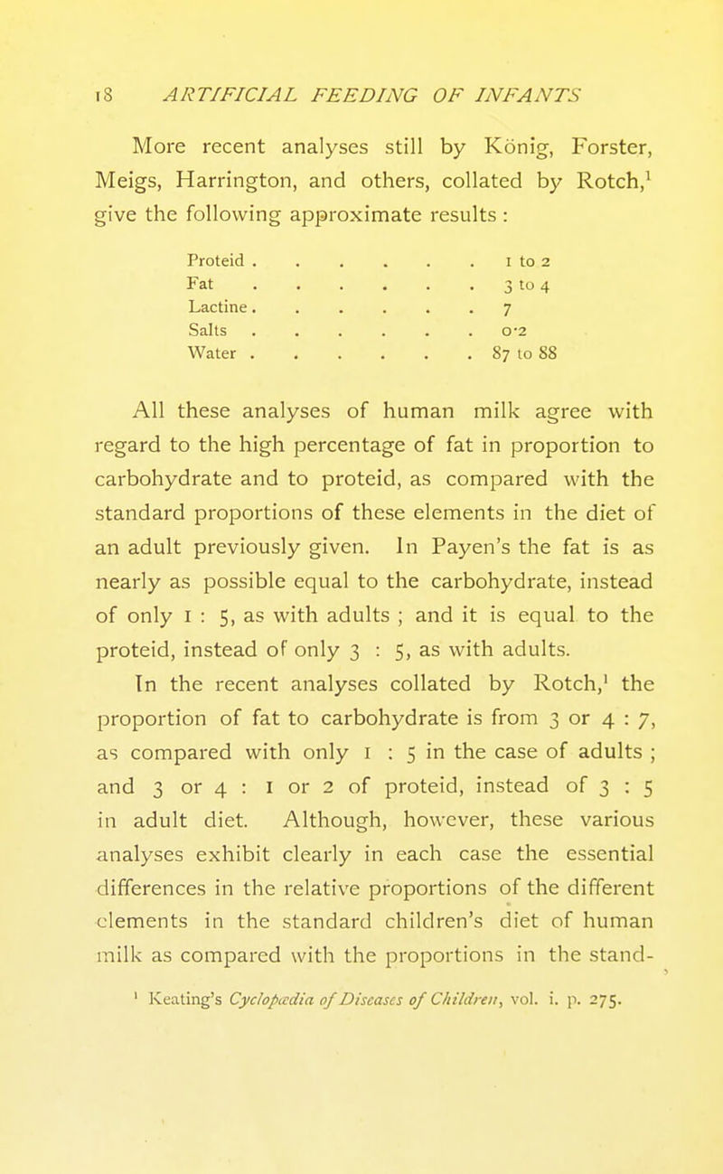 More recent analyses still by Konig, Forster, Meigs, Harrington, and others, collated by Rotch,' give the following approximate results : Proteid . . . . . . i to 2 Fat 3 to 4 Lactine...... 7 Salts 0'2 Water 87 to 88 All these analyses of human milk agree with regard to the high percentage of fat in proportion to carbohydrate and to proteid, as compared with the standard proportions of these elements in the diet of an adult previously given. In Payen's the fat is as nearly as possible equal to the carbohydrate, instead of only I : 5, as with adults ; and it is equal to the proteid, instead of only 3 : 5, as with adults. Tn the recent analyses collated by Rotch,' the I^roportion of fat to carbohydrate is from 3 or 4 : 7, as compared with only i : 5 in the case of adults ; and 3 or 4 : I or 2 of proteid, instead of 3 : 5 in adult diet. Although, however, these various analyses exhibit clearly in each case the essential differences in the relative proportions of the different elements in the standard children's diet of human milk as compared with the proportions in the stand- ' Keating's Cyclopaedia of Diseases of Children^ vol. i. p. 275.