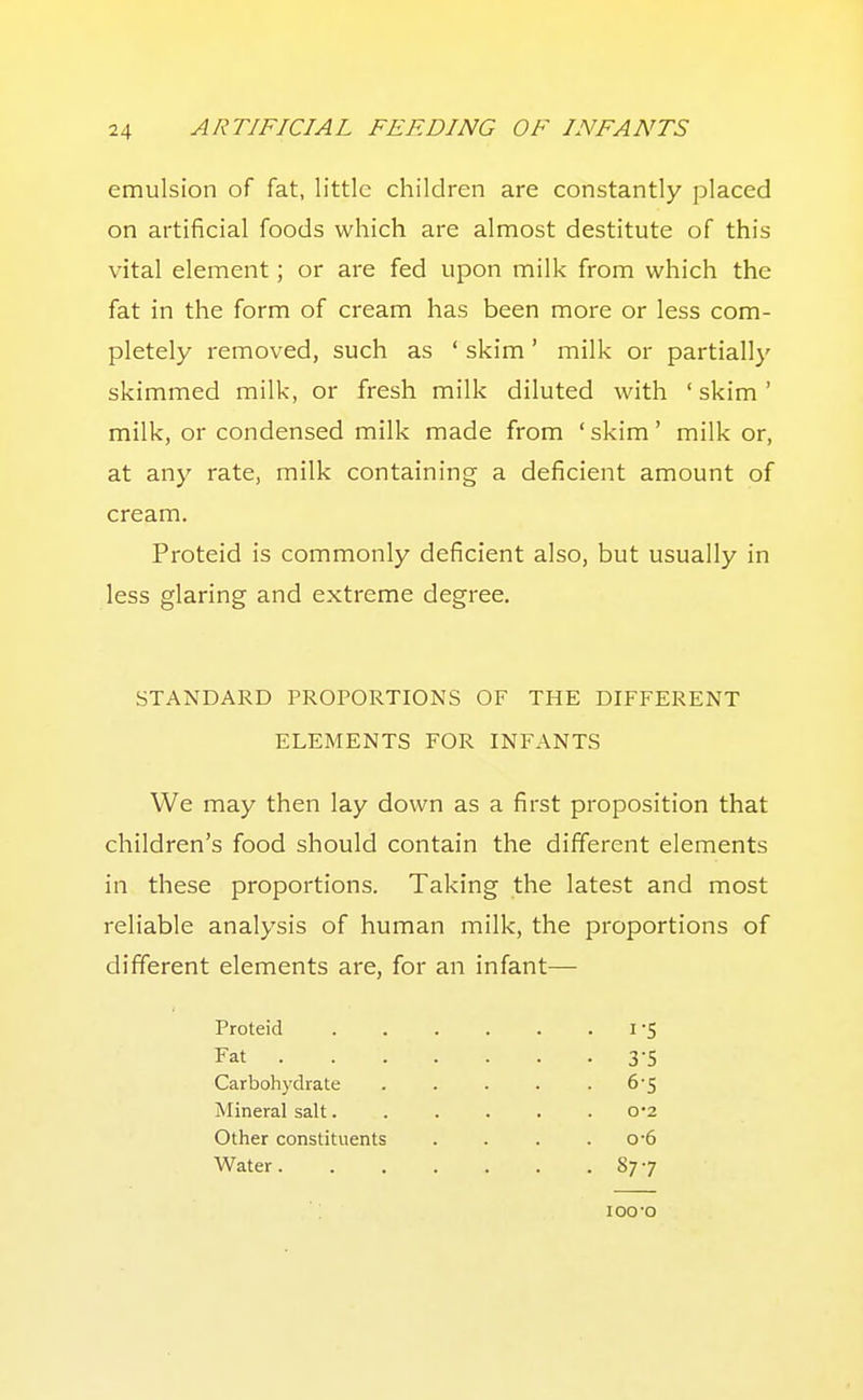 emulsion of fat, little children are constantly placed on artificial foods which are almost destitute of this vital element; or are fed upon milk from which the fat in the form of cream has been more or less com- pletely removed, such as ' skim' milk or partially skimmed milk, or fresh milk diluted with 'skim' milk, or condensed milk made from 'skim' milk or, at any rate, milk containing a deficient amount of cream. Proteid is commonly deficient also, but usually in less glaring and extreme degree. STANDARD PROPORTIONS OF THE DIFFERENT ELEMENTS FOR INFANTS We may then lay down as a first proposition that children's food should contain the different elements in these proportions. Taking the latest and most reliable analysis of human milk, the proportions of different elements are, for an infant— Proteid 1 'S Fat 3-5 Carboh3-drate ..... 6*5 Mineral salt...... 0*2 Other constituents .... o-6 Water 877 loo-o