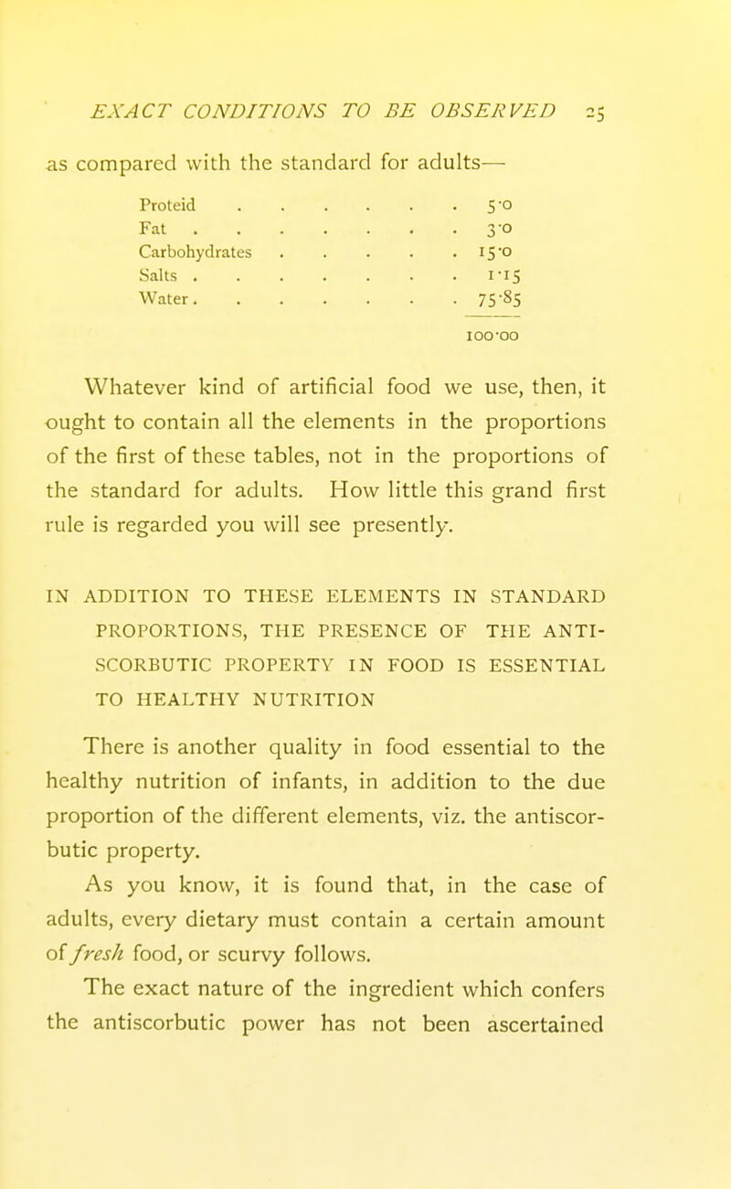 -as compared with the standard for adults-— Proteid Fat . 5-0 30 15-0 75-85 Carbohydrates Salts . Water. 100-00 Whatever kind of artificial food we use, then, it ought to contain all the elements in the proportions of the first of these tables, not in the proportions of the standard for adults. How little this grand first rule is regarded you will see presently. IN ADDITION TO THESE ELEMENTS IN STANDARD PROPORTIONS, THE PRESENCE OF THE ANTI- SCORBUTIC PROPERTY IN FOOD IS ESSENTIAL TO HEALTHY NUTRITION There is another quality in food essential to the healthy nutrition of infants, in addition to the due proportion of the different elements, viz. the antiscor- butic property. As you know, it is found that, in the case of adults, every dietary must contain a certain amount of fresh food, or scurvy follows. The exact nature of the ingredient which confers the antiscorbutic power has not been ascertained