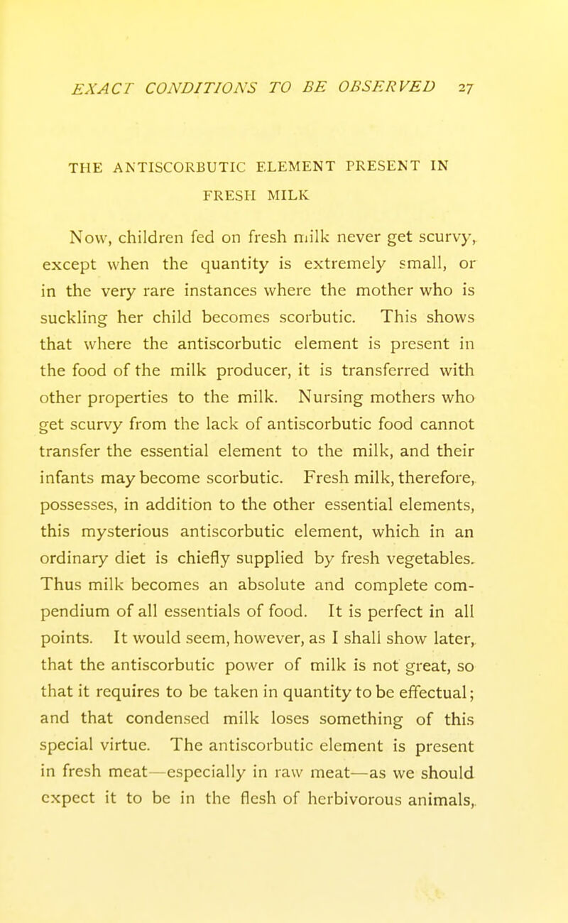 THE ANTISCORBUTIC ELEMENT PRESENT IN FRESH MILK Now, children fed on fresh milk never get scurvy, except when the quantity is extremely small, or in the very rare instances where the mother who is suckling her child becomes scorbutic. This shows that where the antiscorbutic element is present in the food of the milk producer, it is transferred with other properties to the milk. Nursing mothers who get scurvy from the lack of antiscorbutic food cannot transfer the essential element to the milk, and their infants may become scorbutic. Fresh milk, therefore, possesses, in addition to the other essential elements, this mysterious antiscorbutic element, which in an ordinary diet is chiefly supplied by fresh vegetables. Thus milk becomes an absolute and complete com- pendium of all essentials of food. It is perfect in all points. It would seem, however, as I shall show later, that the antiscorbutic power of milk is not great, so that it requires to be taken in quantity to be effectual; and that conden.sed milk loses something of this special virtue. The antiscorbutic element is present in fresh meat—especially in raw meat-—as we should expect it to be in the flesh of herbivorous animals.