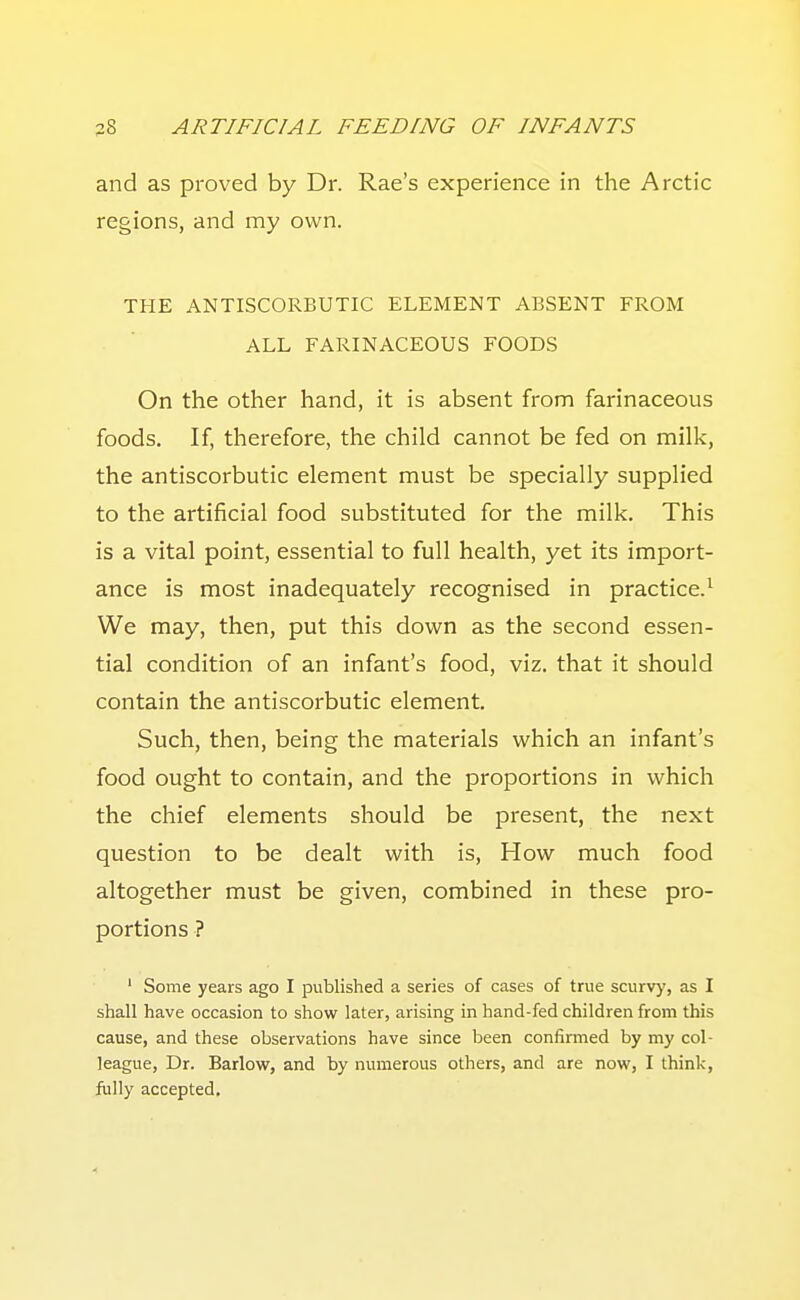 and as proved by Dr. Rae's experience in the Arctic regions, and my own. THE ANTISCORBUTIC ELEMENT ABSENT FROM ALL FARINACEOUS FOODS On the other hand, it is absent from farinaceous foods. If, therefore, the child cannot be fed on milk, the antiscorbutic element must be specially supplied to the artificial food substituted for the milk. This is a vital point, essential to full health, yet its import- ance is most inadequately recognised in practice.^ We may, then, put this down as the second essen- tial condition of an infant's food, viz. that it should contain the antiscorbutic element. Such, then, being the materials which an infant's food ought to contain, and the proportions in which the chief elements should be present, the next question to be dealt with is. How much food altogether must be given, combined in these pro- portions ? ' Some years ago I published a series of cases of true scurv)', as I shall have occasion to show later, arising in hand-fed children from this cause, and these observations have since been confirmed by my col- league, Dr. Barlow, and by numerous others, and are now, I think, fully accepted.