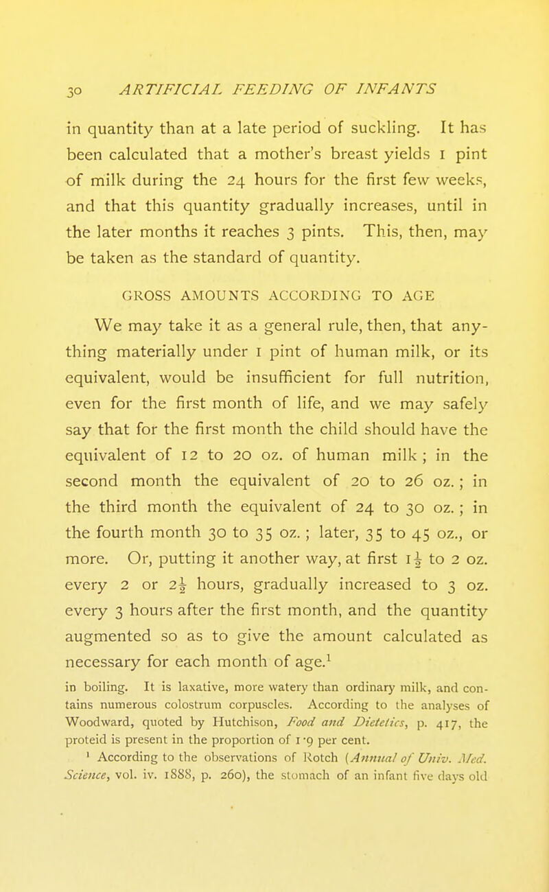 in quantity than at a late period of suckling. It has been calculated that a mother's breast yields i pint of milk during the 24 hours for the first few weeks, and that this quantity gradually increases, until in the later months it reaches 3 pints. This, then, may be taken as the standard of quantity. GROSS AMOUNTS ACCORDING TO AGE We may take it as a general rule, then, that any- thing materially under i pint of human milk, or its equivalent, would be insufficient for full nutrition, even for the first month of life, and we may safely say that for the first month the child should have the equivalent of 12 to 20 oz. of human milk; in the second month the equivalent of 20 to 26 oz.; in the third month the equivalent of 24 to 30 oz.; in the fourth month 30 to 35 oz. ; later, 35 to 45 oz., or more. Or, putting it another way, at first i| to 2 oz. every 2 or 2\ hours, gradually increased to 3 oz. every 3 hours after the first month, and the quantity augmented so as to give the amount calculated as necessary for each month of age.^ in boiling. It is laxative, more watery than ordinary milk, and con- tains numerous colostrum corpuscles. According to the analyses of Woodward, quoted by Hutchison, Food and Dietetics, p. 417, the proteid is present in the proportion of I -9 per cent. ' According to the observations of Rotch {Annual of Univ. Med. Science, vol. iv. 1SS8, p. 260), the stomach of an infant five days old