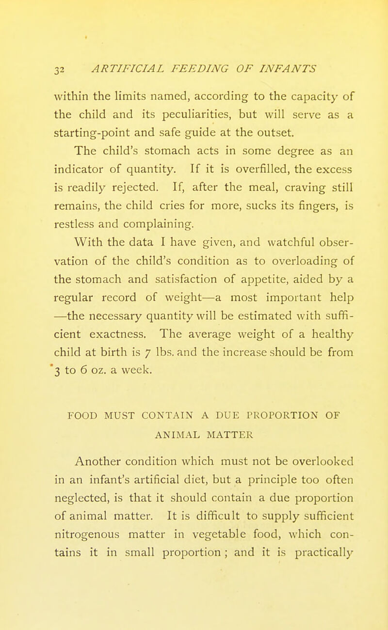 within the limits named, according to the capacity of the child and its peculiarities, but will serve as a starting-point and safe guide at the outset. The child's stomach acts in some degree as an indicator of quantity. If it is overfilled, the excess is readily rejected. If, after the meal, craving still remains, the child cries for more, sucks its fingers, is restless and complaining. With the data I have given, and watchful obser- vation of the child's condition as to overloading of the stomach and satisfaction of appetite, aided by a regular record of weight—a most important help —the necessary quantity will be estimated with suffi- cient exactness. The average weight of a healthy child at birth is 7 lbs. and the increase should be from '3 to 6 oz. a week. FOOD MUST CONTAIN A DUE PROPORTION OF ANIMAL MATTER Another condition which must not be overlooked in an infant's artificial diet, but a principle too often neglected, is that it should contain a due proportion of animal matter. It is difficult to supply sufficient nitrogenous matter in vegetable food, which con- tains it in small proportion ; and it is practically