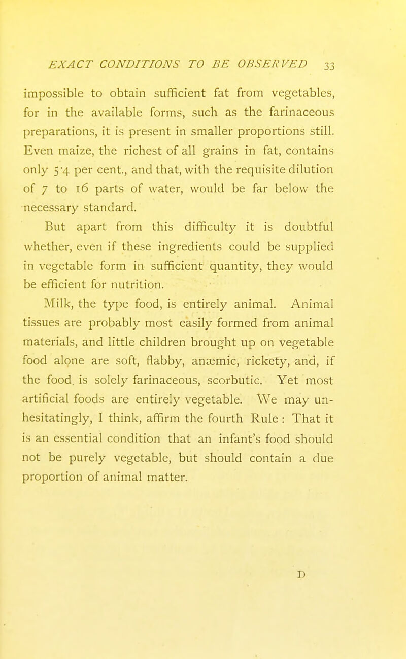 impossible to obtain sufficient fat from vegetables, for in the available forms, such as the farinaceous preparations, it is present in smaller proportions still. Even maize, the richest of all grains in fat, contains only 5'4 per cent, and that, with the requisite dilution of 7 to 16 parts of water, would be far below the necessary standard. But apart from this difficulty it is doubtful whether, even if these ingredients could be supplied in vegetable form in sufficient quantity, they would be efficient for nutrition. Milk, the type food, is entirely animal. Animal tissues are probably most easily formed from animal materials, and little children brought up on vegetable food alone are soft, flabby, anzemic, rickety, and, if the food, is solely farinaceous, scorbutic. Yet most artificial foods are entirely vegetable. We may un- hesitatingly, I think, affirm the fourth Rule : That it is an essential condition that an infant's food should not be purely vegetable, but should contain a due proportion of animal matter. D