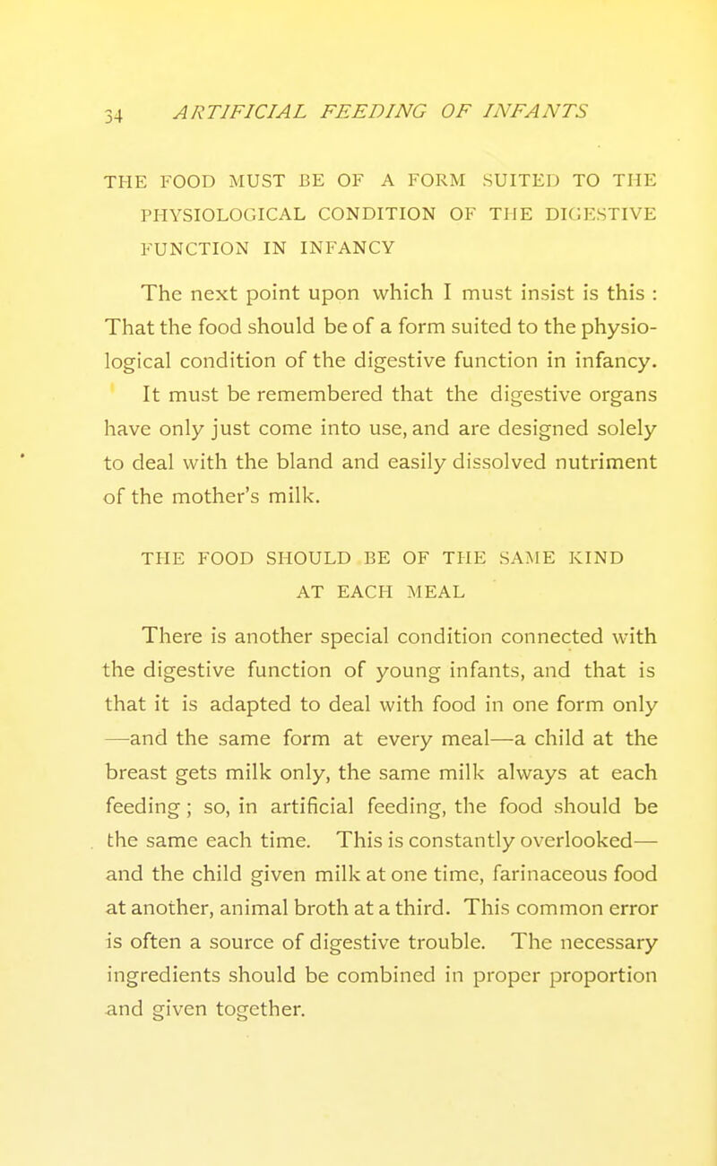 THE FOOD MUST BE OF A FORM SUITED TO THE PHYSIOLOGICAL CONDITION OF THE DIGESTIVE FUNCTION IN INFANCY The next point upon which I must insist is this : That the food should be of a form suited to the physio- logical condition of the digestive function in infancy. It must be remembered that the digestive organs have only just come into use, and are designed solely to deal with the bland and easily dissolved nutriment of the mother's milk. THE FOOD SHOULD BE OF THE SAME KIND AT EACH MEAL There is another special condition connected with the digestive function of young infants, and that is that it is adapted to deal with food in one form only —and the same form at every meal—a child at the breast gets milk only, the same milk always at each feeding; so, in artificial feeding, the food should be the same each time. This is constantly overlooked— and the child given milk at one time, farinaceous food at another, animal broth at a third. This common error is often a source of digestive trouble. The necessary ingredients should be combined in proper proportion and given together.