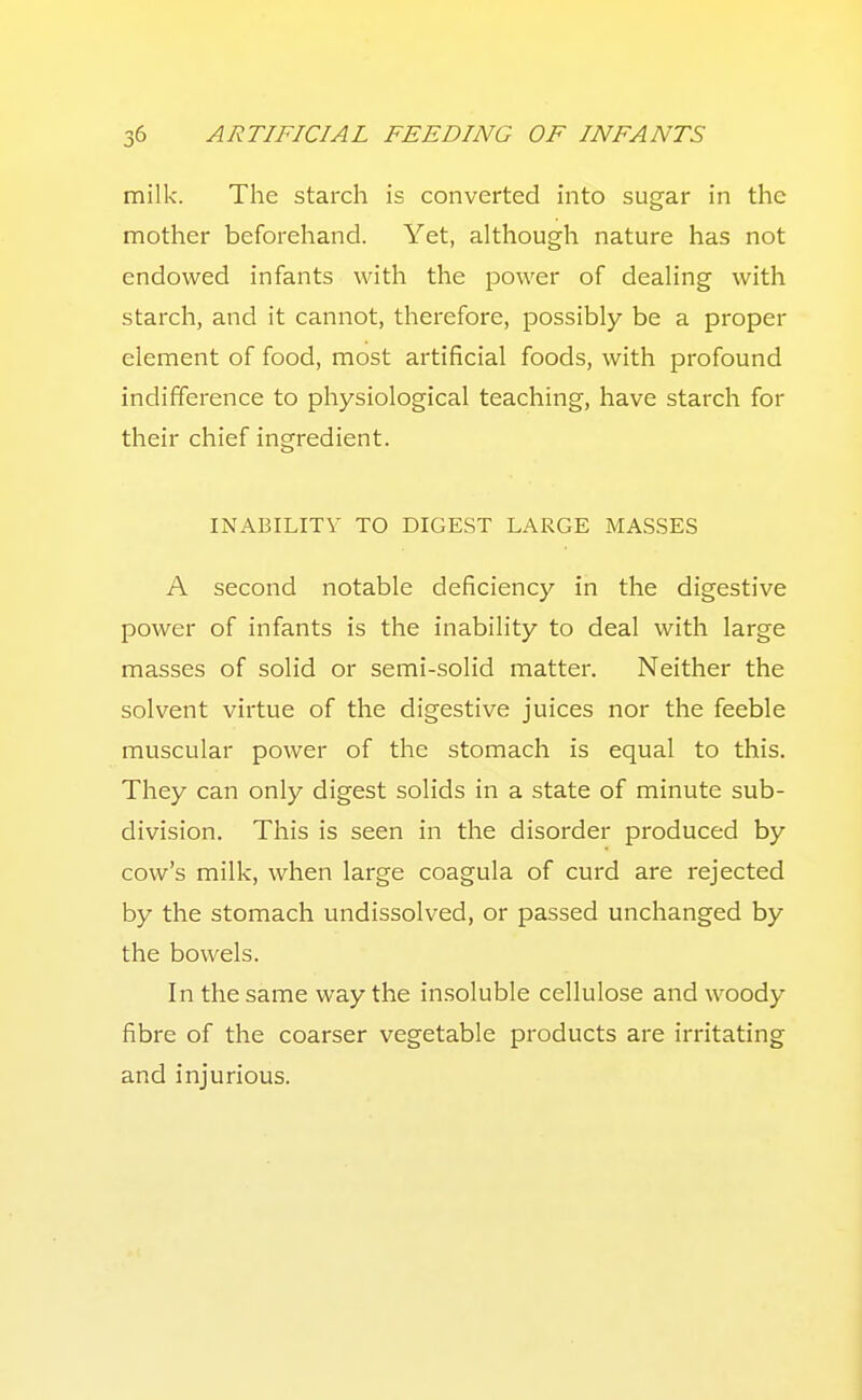 milk. The starch is converted into sugar in the mother beforehand. Yet, although nature has not endowed infants with the power of dealing with starch, and it cannot, therefore, possibly be a proper element of food, most artificial foods, with profound indifference to physiological teaching, have starch for their chief ingredient. INABILITY TO DIGEST LARGE MAS.SES A second notable deficiency in the digestive power of infants is the inability to deal with large masses of solid or semi-solid matter. Neither the solvent virtue of the digestive juices nor the feeble muscular power of the stomach is equal to this. They can only digest solids in a state of minute sub- division. This is seen in the disorder produced by cow's milk, when large coagula of curd are rejected by the stomach undissolved, or passed unchanged by the bowels. In the same way the in.soluble cellulose and woody fibre of the coarser vegetable products are irritating and injurious.