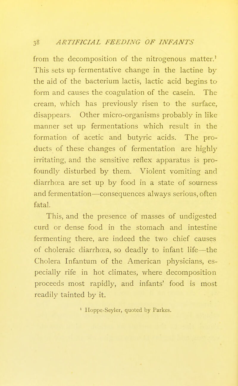 from the decomposition of the nitrogenous matter.' This sets up fermentative change in the lactine b}' the aid of the bacterium lactis, lactic acid begins to form and causes the coagulation of the casein. The cream, which has previously risen to the surface, disappears. Other micro-organisms probably in like manner set up fermentations which result in the formation of acetic and butyric acids. The pro- ducts of these changes of fermentation are highly irritating, and the sensitive reflex apparatus is pro- foundly disturbed by them. Violent vomiting and diarrhoea are set up by food in a state of sourness and fermentation—consequences always serious, often fatal. This, and the presence of masses of undigested curd or dense food in the stomach and intestine fermenting there, are indeed the two chief causes of choleraic diarrhoea, so deadly to infant life—the Cholera Infantum of the American physicians, es- pecially rife in hot climates, where decomposition proceeds most rapidly, and infants' food is most readily tainted by it. ' Iloppe-Seyler, quoted by Parkes.