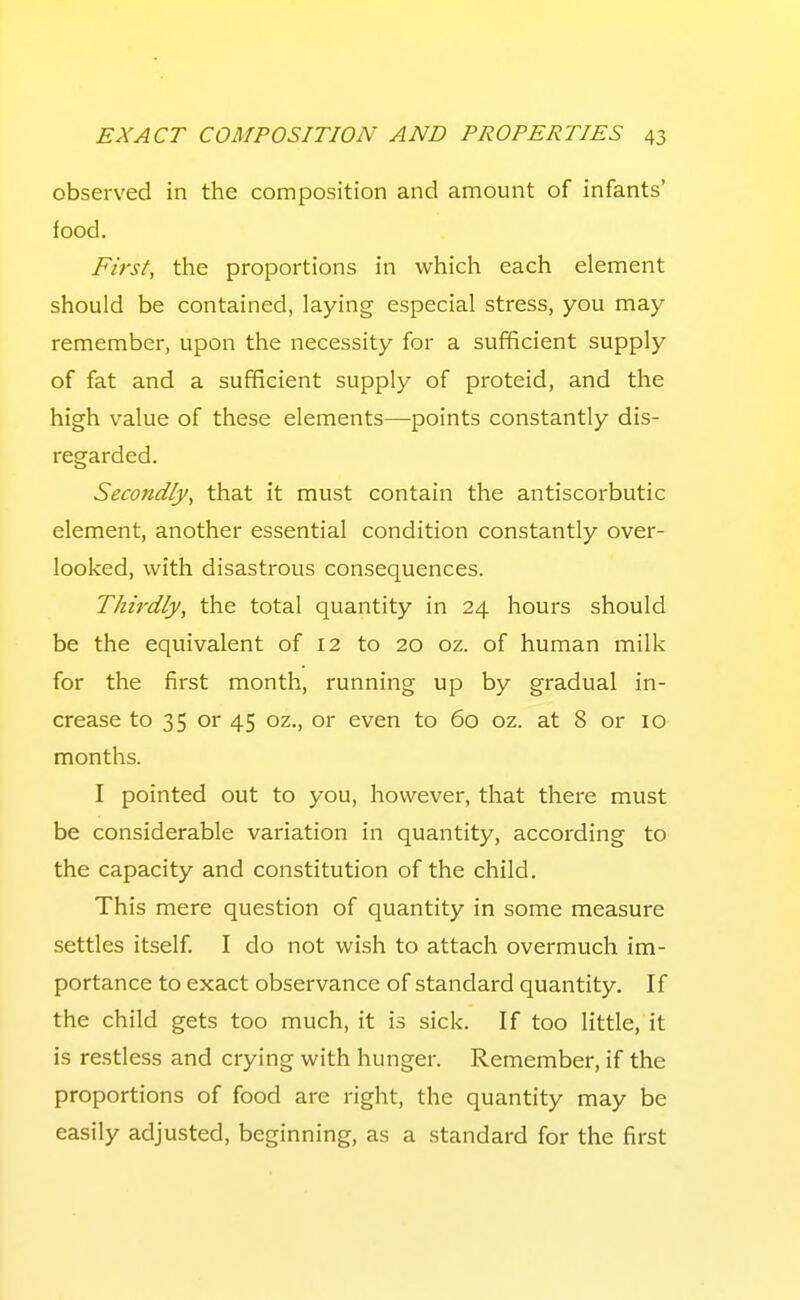 observed in the composition and amount of infants' food. First, the proportions in which each element should be contained, laying especial stress, you may remember, upon the necessity for a sufficient supply of fat and a sufficient supply of proteid, and the high value of these elements—points constantly dis- regarded. Secondly, that it must contain the antiscorbutic element, another essential condition constantly over- looked, with disastrous consequences. Thirdly, the total quantity in 24 hours should be the equivalent of 12 to 20 oz. of human milk for the first month, running up by gradual in- crease to 35 or 45 oz., or even to 60 oz. at 8 or 10 months. I pointed out to you, however, that there must be considerable variation in quantity, according to the capacity and constitution of the child. This mere question of quantity in some measure settles itself. I do not wish to attach overmuch im- portance to exact observance of standard quantity. If the child gets too much, it is sick. If too little, it is re.stless and crying with hunger. Remember, if the proportions of food are right, the quantity may be easily adjusted, beginning, as a standard for the first