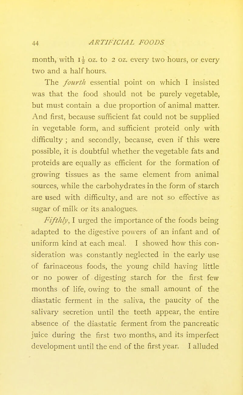 month, with oz. to 2 oz. every two hours, or every two and a half hours. The fourth essential point on which I insisted was that the food should not be purely vegetable, but must contain a due proportion of animal matter. And first, because sufficient fat could not be supplied in vegetable form, and sufficient proteid only with difficulty ; and secondly, because, even if this were possible, it is doubtful whether the vegetable fats and proteids are equally as efficient for the formation of growing tissues as the same element from animal sources, while the carbohydrates in the form of starch are used with difficulty, and are not so effective as sugar of milk or its analogues. Fifthly, I urged the importance of the foods being adapted to the digestive powers of an infant and of uniform kind at each meal. I showed how this con- sideration was constantly neglected in the early use of farinaceous foods, the young child having little or no power of digesting starch for the first few months of life, owing to the small amount of the diastatic ferment in the saliva, the paucity of the salivary secretion until the teeth appear, the entire absence of the diastatic ferment from the pancreatic juice during the first two months, and its imperfect development until the end of the first year. I alluded