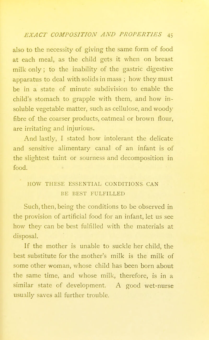 also to the necessity of giving the same form of food at each meal, as the child gets it when on breast milk only; to the inability of the gastric digestive apparatus to deal with solids in mass ; how they must be in a state of minute subdivision to enable the child's stomach to grapple with them, and how in- soluble vegetable matter, such as cellulose, and woody fibre of the coarser products, oatmeal or brown flour, are irritating and injurious. And lastly, I stated how intolerant the delicate and sensitive alimentary canal of an infant is of the slightest taint or sourness and decomposition in food. HOW THESE ESSENTIAL CONDITIONS CAN BE BEST FULFILLED Such, then, being the conditions to be observed in the provision of artificial food for an infant, let us see how they can be best fulfilled with the materials at disposal. If the mother is unable to suckle her child, the best substitute for the mother's milk is the milk of some other woman, whose child has been born about the same time, and whose milk, therefore, is in a similar state of development. A good wet-nurse usually saves all further trouble.