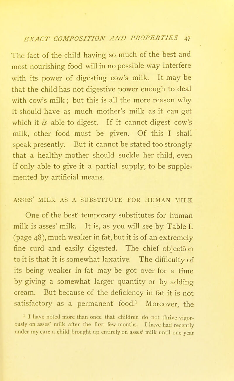 The fact of the child having so much of the best and most nourishing food will in no possible way interfere with its power of digesting cow's milk. It may be that the child has not digestive power enough to deal with cow's milk ; but this is all the more reason why it should have as much mother's milk as it can get which it is able to digest. If it cannot digest cow's milk, other food must be given. Of this I shall speak presently. But it cannot be stated too strongly that a healthy mother should suckle her child, even if only able to give it a partial supply, to be supple- mented by artificial means. ASSES' MILK AS A SUBSTITUTE FOR HUMAN MILK One of the best temporary substitutes for human milk is asses' milk. It is, as you will see by Table I. (page 48), much weaker in fat, but it is of an extremely fine curd and easily digested. The chief objection to it is that it is somewhat laxative. The difficulty of its being weaker in fat may be got over for a time by giving a somewhat larger quantity or by adding cream. But because of the deficiency in fat it is not satisfactory as a permanent food.' Moreover, the ' I have noted more than once that children do not thrive viijor- ously on asses' milk after the first few months. I have had recently under my care a child brought up entirely on asses' milk until one year