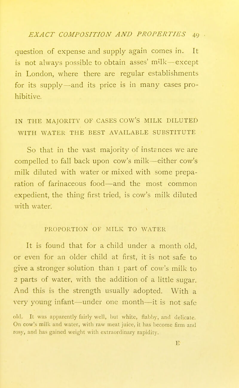 question of expense and supply again comes in. It is not always possible to obtain asses' milk—except in London, where there are regular establishments for its supply—and its price is in many cases pro- hibitive. IN THE MAJORITY OF CASES COW'S MILK DILUTED WITH WATER THE BEST AVAILABLE SUBSTITUTE So that in the vast majority of instances we are compelled to fall back upon cow's milk—either cow's milk diluted with water or mixed with some prepa- ration of farinaceous food—and the most common expedient, the thing first tried, is cow's milk diluted with water. PROPORTION OF MILK TO WATER It is found that for a child under a month old, or even for an older child at first, it is not safe to give a stronger solution than i part of cow's milk to 2 parts of water, with the addition of a little sugar. And this is the strength usually adopted. With a very young infant—under one month—it is not safe old. It was apparently fairly well, i)ul white, flahliy, and delicate. On cow'.s milk and water, with raw meat juice, it has become firm and rosy, and has gained weii^lit with extraordinary rapidity. E