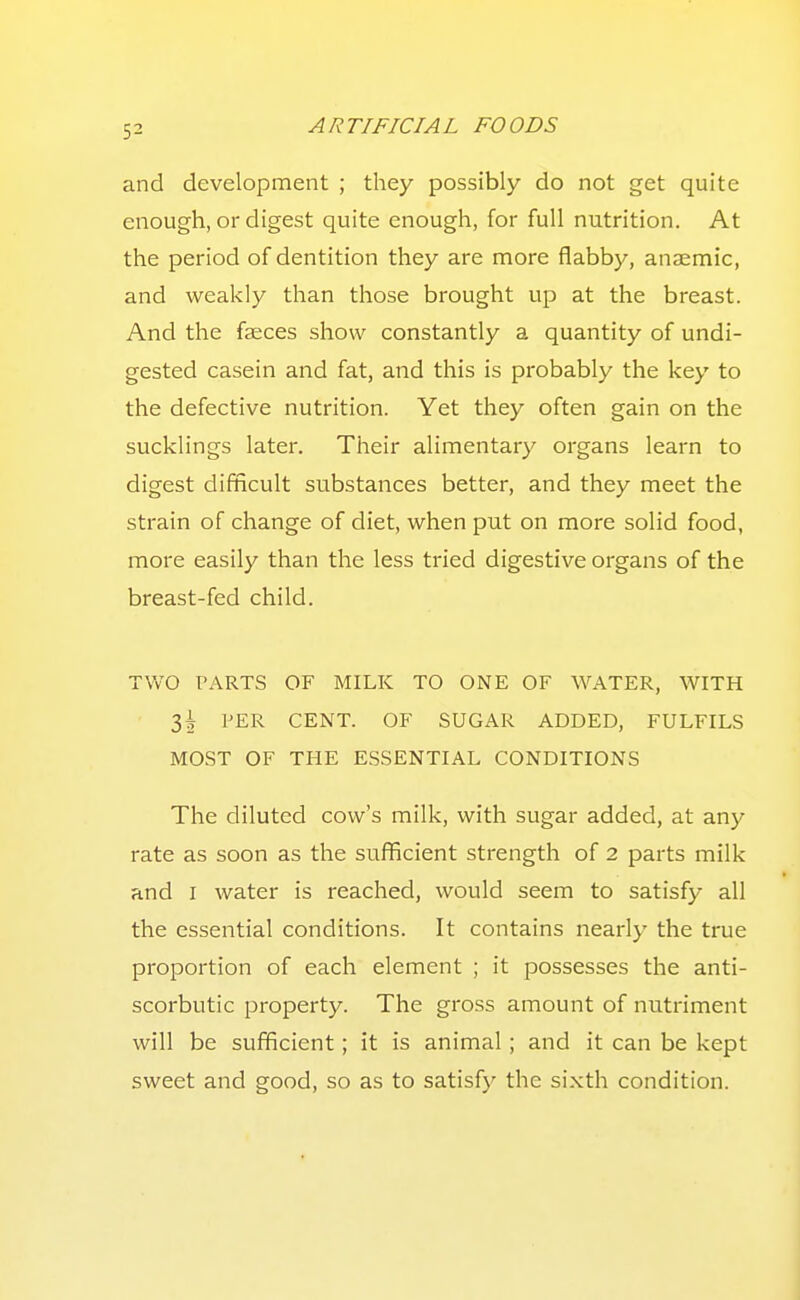 and development ; they possibly do not get quite enough, or digest quite enough, for full nutrition. At the period of dentition they are more flabby, anaemic, and weakly than those brought up at the breast. And the faeces show constantly a quantity of undi- gested casein and fat, and this is probably the key to the defective nutrition. Yet they often gain on the sucklings later. Their alimentary organs learn to digest difficult substances better, and they meet the strain of change of diet, when put on more solid food, more easily than the less tried digestive organs of the breast-fed child. TVvO PARTS OF MILK TO ONE OF WATER, WITH 3^ PER CENT. OF SUGAR ADDED, FULFILS MOST OF THE ESSENTIAL CONDITIONS The diluted cow's milk, with sugar added, at any rate as soon as the sufficient strength of 2 parts milk and I water is reached, would seem to satisfy all the essential conditions. It contains nearly the true proportion of each element ; it possesses the anti- scorbutic property. The gross amount of nutriment will be sufficient; it is animal; and it can be kept sweet and good, so as to satisfy the sixth condition.