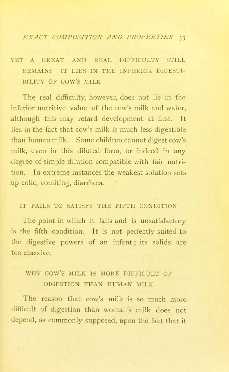 YET A GREAT AND REAL DIFFICULTY STILL REMAINS—IT LIES IN THE INFERIOR DIGESTI- BILITY OF cow's MILK The real difficulty, however, does not lie in the inferior nutritive value of the cow's milk and water, although this may retard development at first. It lies in the fact that cow's milk is much less digestible than human milk. Some children cannot digest cow's milk, even in this diluted form, or indeed in any degree of simple dilution compatible with fair nutri- tion. In extreme instances the weakest solution sets up colic, vomiting, diarrhoea. IT FAILS TO SATISFY THE FIFTH CONDITION The point in which it fails and is unsatisfactory is the fifth condition. It is not perfectly suited to the digestive powers of an infant; its solids are too massive. WHY cow's MILK IS MORE DIFFICULT OF DIGESTION THAN HUMAN MILK The reason that cow's milk is so much more difficult of digestion than woman's milk does not depend, as commonly supposed, upon the fact that it