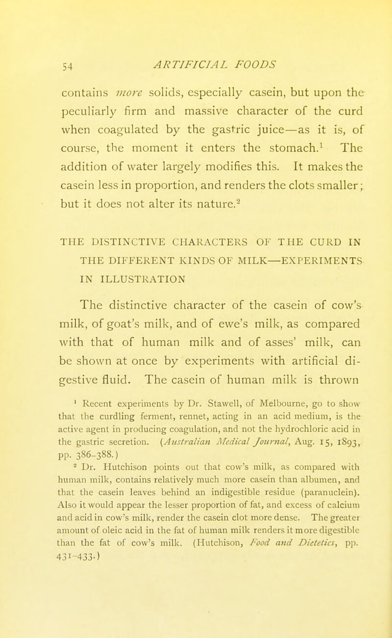 contains more solids, especially casein, but upon the peculiarly firm and massive character of the curd when coagulated by the gastric juice—as it is, of course, the moment it enters the stomach.^ The addition of water largely modifies this. It makes the casein less in proportion, and renders the clots smaller; but it does not alter its nature.^ THE DISTINCTIVE CHARACTERS OF THE CURD IN THE DIFFERENT KINDS OF MILK—EXPERIMENTS IN ILLUSTRATION The distinctive character of the casein of cow's milk, of goat's milk, and of ewe's milk, as compared with that of human milk and of asses' milk, can be shown at once by experiments with artificial di- gestive fluid. The casein of human milk is thrown ' Recent experiments by Dr. Stavvell, of Melbourne, go to show that the curdling ferment, rennet, acting in an acid medium, is the active agent in producing coagulation, and not the hydrochloric acid in the gastric secretion. ^Atistralian Medical Journal, Aug. 15, 1893, pp. 386-388.) '■^ Dr. Hutchison points out that cow's milk, as compared with human milk, contains relatively much more casein than albumen, and that the casein leaves behind an indigestible residue (paranuclein). Also it would appear the lesser proportion of fat, and excess of calcium and acid in cow's milk, render the casein clot more dense. The greater amount of oleic acid in the fat of huinan milk renders it more digestible than the fat of cow's milk. (Hutchison, Food and Dietetics, pp. 43I-433-)