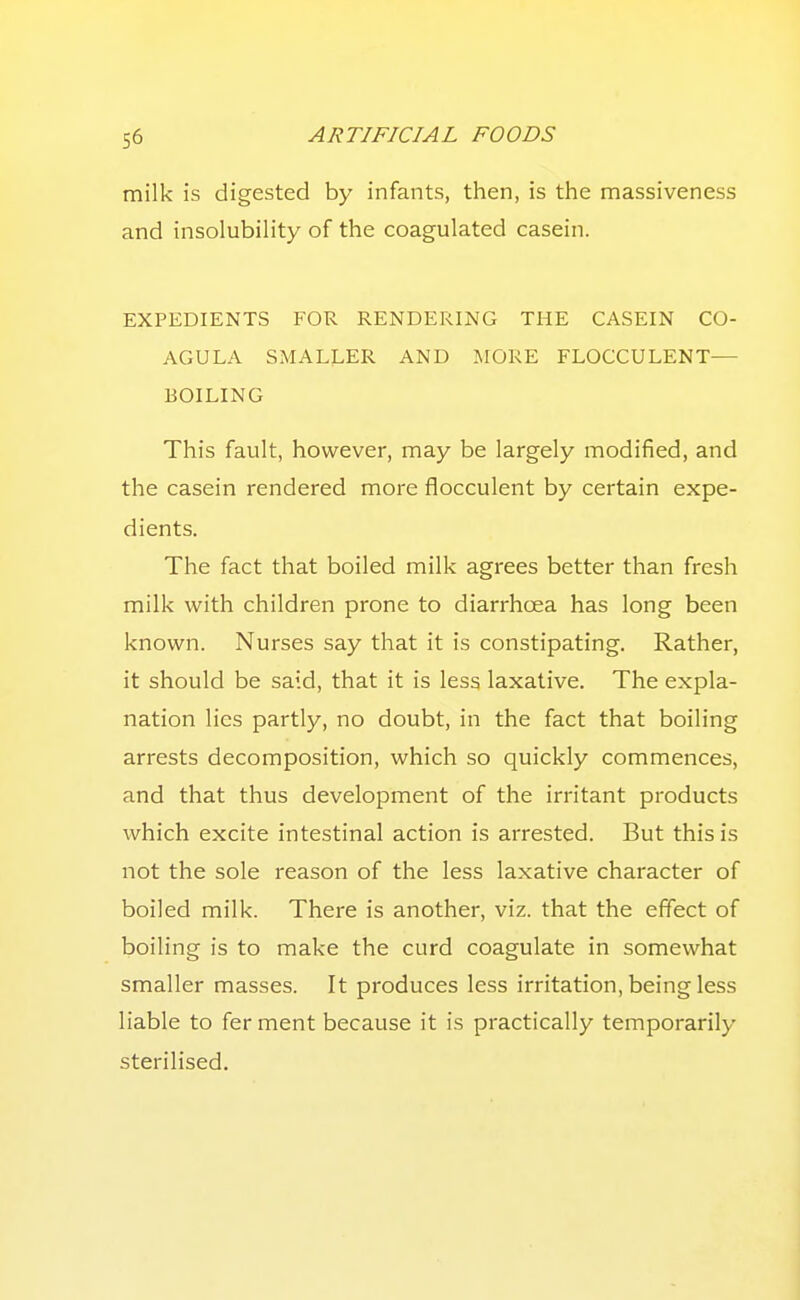 milk is digested by infants, then, is the massiveness and insolubility of the coagulated casein. EXPEDIENTS FOR RENDERING THE CASEIN CO- AGULA SMALLER AND MORE FLOCCULENT— BOILING This fault, however, may be largely modified, and the casein rendered more flocculent by certain expe- dients. The fact that boiled milk agrees better than fresh milk with children prone to diarrhoea has long been known. Nurses say that it is constipating. Rather, it should be said, that it is less laxative. The expla- nation lies partly, no doubt, in the fact that boiling arrests decomposition, which so quickly commences, and that thus development of the irritant products which excite intestinal action is arrested. But this is not the sole reason of the less laxative character of boiled milk. There is another, viz. that the effect of boiling is to make the curd coagulate in somewhat smaller masses. It produces less irritation, being less liable to fer ment because it is practically temporarily sterilised.