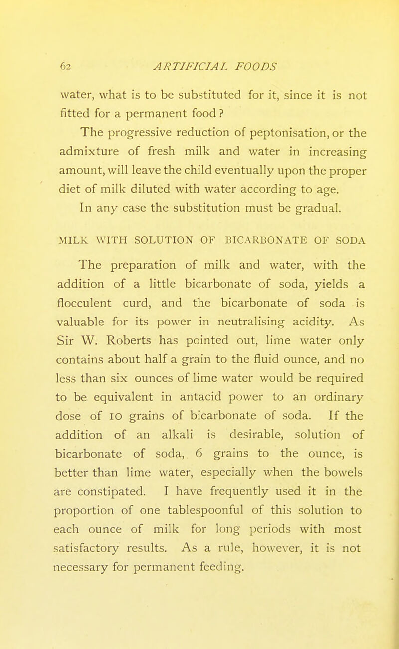 water, what is to be substituted for it, since it is not fitted for a permanent food ? The progressive reduction of peptonisation, or the admixture of fresh milk and water in increasing amount, will leave the child eventually upon the proper diet of milk diluted with water according to age. In any case the substitution must be gradual. MILK WITH SOLUTION OF BICARBONATE OF SODA The preparation of milk and water, with the addition of a little bicarbonate of soda, yields a flocculent curd, and the bicarbonate of soda is valuable for its power in neutralising acidity. As Sir W. Roberts has pointed out, lime water only contains about half a grain to the fluid ounce, and no less than six ounces of lime water would be required to be equivalent in antacid power to an ordinary dose of lO grains of bicarbonate of soda. If the addition of an alkali is desirable, solution of bicarbonate of soda, 6 grains to the ounce, is better than lime water, especially when the bowels are constipated. I have frequently used it in the proportion of one tablespoonful of this solution to each ounce of milk for long periods with most satisfactory results. As a rule, however, it is not necessary for permanent feeding.